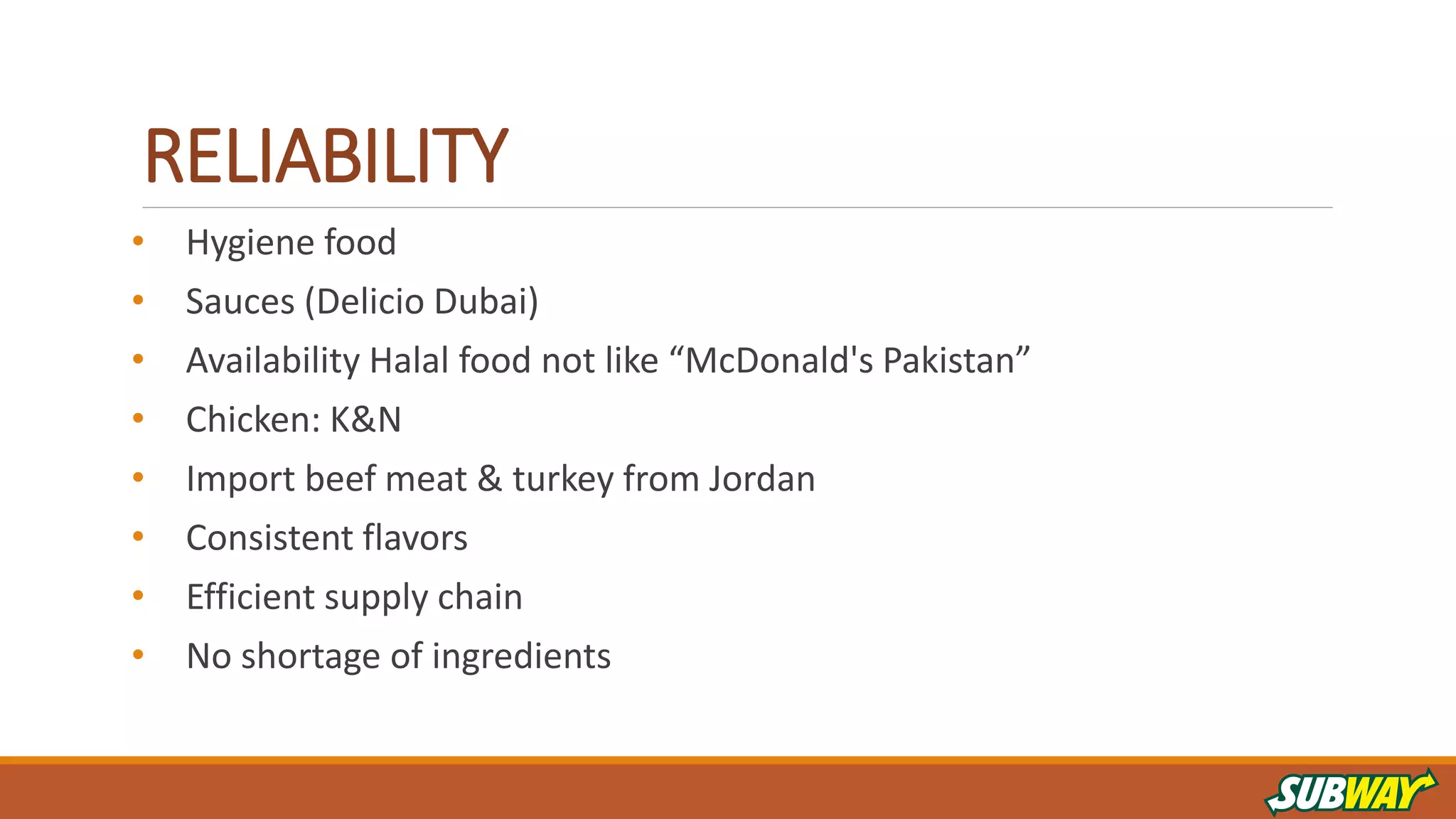RELIABILITY
• Hygiene food
• Sauces (Delicio Dubai)
• Availability Halal food not like “McDonald's Pakistan”
• Chicken: K&N
• Import beef meat & turkey from Jordan
• Consistent flavors
• Efficient supply chain
• No shortage of ingredients
 