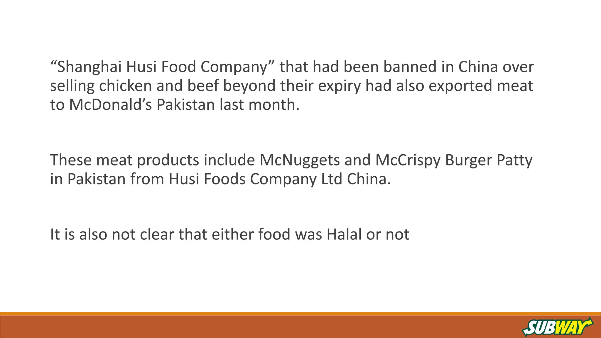 “Shanghai Husi Food Company” that had been banned in China over
selling chicken and beef beyond their expiry had also exported meat
to McDonald’s Pakistan last month.
These meat products include McNuggets and McCrispy Burger Patty
in Pakistan from Husi Foods Company Ltd China.
It is also not clear that either food was Halal or not
 