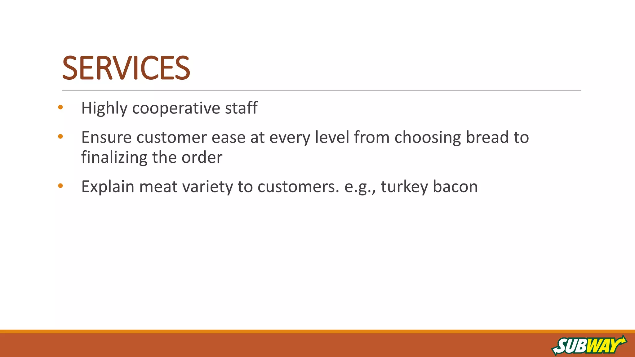 SERVICES
• Highly cooperative staff
• Ensure customer ease at every level from choosing bread to
finalizing the order
• Explain meat variety to customers. e.g., turkey bacon
 