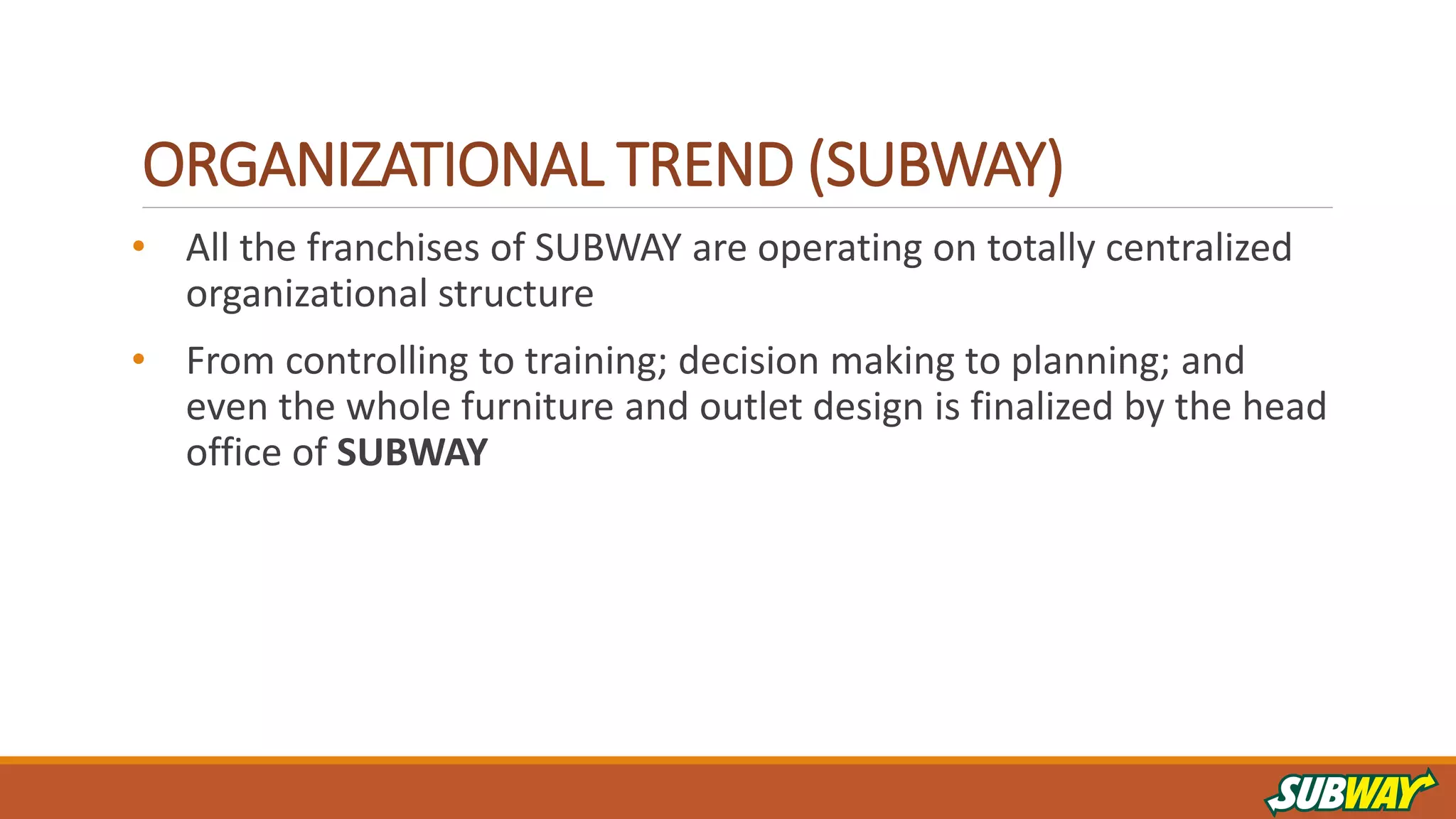 ORGANIZATIONAL TREND (SUBWAY)
• All the franchises of SUBWAY are operating on totally centralized
organizational structure
• From controlling to training; decision making to planning; and
even the whole furniture and outlet design is finalized by the head
office of SUBWAY
 