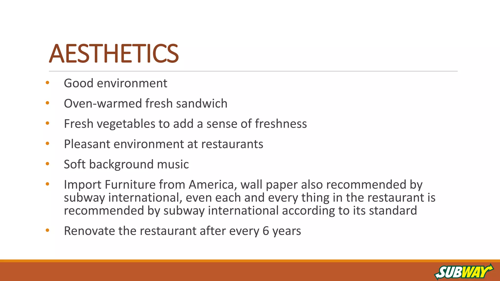 AESTHETICS
• Good environment
• Oven-warmed fresh sandwich
• Fresh vegetables to add a sense of freshness
• Pleasant environment at restaurants
• Soft background music
• Import Furniture from America, wall paper also recommended by
subway international, even each and every thing in the restaurant is
recommended by subway international according to its standard
• Renovate the restaurant after every 6 years
 