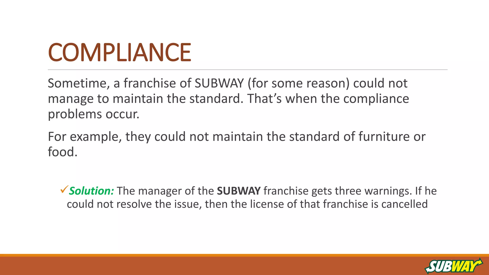 COMPLIANCE
Sometime, a franchise of SUBWAY (for some reason) could not
manage to maintain the standard. That’s when the compliance
problems occur.
For example, they could not maintain the standard of furniture or
food.
Solution: The manager of the SUBWAY franchise gets three warnings. If he
could not resolve the issue, then the license of that franchise is cancelled
 