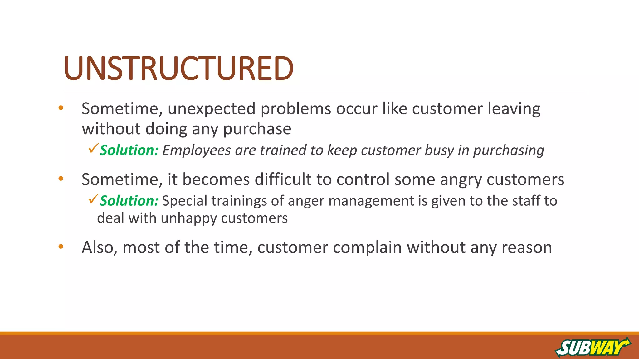 UNSTRUCTURED
• Sometime, unexpected problems occur like customer leaving
without doing any purchase
Solution: Employees are trained to keep customer busy in purchasing
• Sometime, it becomes difficult to control some angry customers
Solution: Special trainings of anger management is given to the staff to
deal with unhappy customers
• Also, most of the time, customer complain without any reason
 