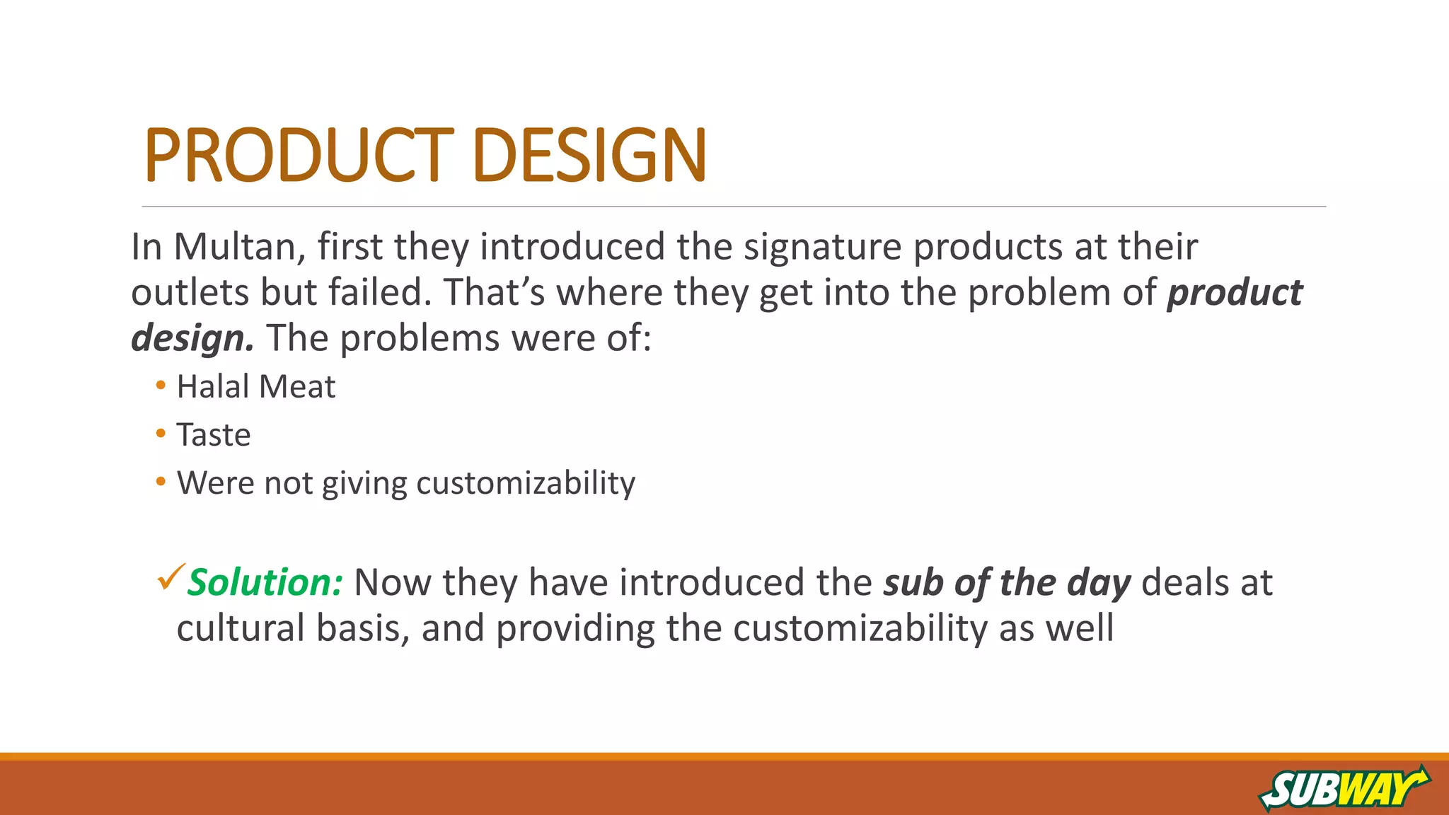 PRODUCT DESIGN
In Multan, first they introduced the signature products at their
outlets but failed. That’s where they get into the problem of product
design. The problems were of:
• Halal Meat
• Taste
• Were not giving customizability
Solution: Now they have introduced the sub of the day deals at
cultural basis, and providing the customizability as well
 