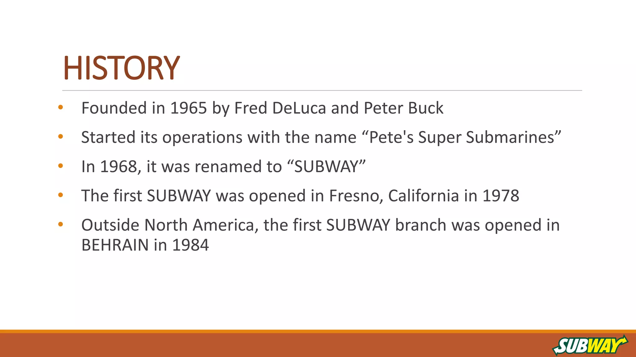 HISTORY
• Founded in 1965 by Fred DeLuca and Peter Buck
• Started its operations with the name “Pete's Super Submarines”
• In 1968, it was renamed to “SUBWAY”
• The first SUBWAY was opened in Fresno, California in 1978
• Outside North America, the first SUBWAY branch was opened in
BEHRAIN in 1984
 