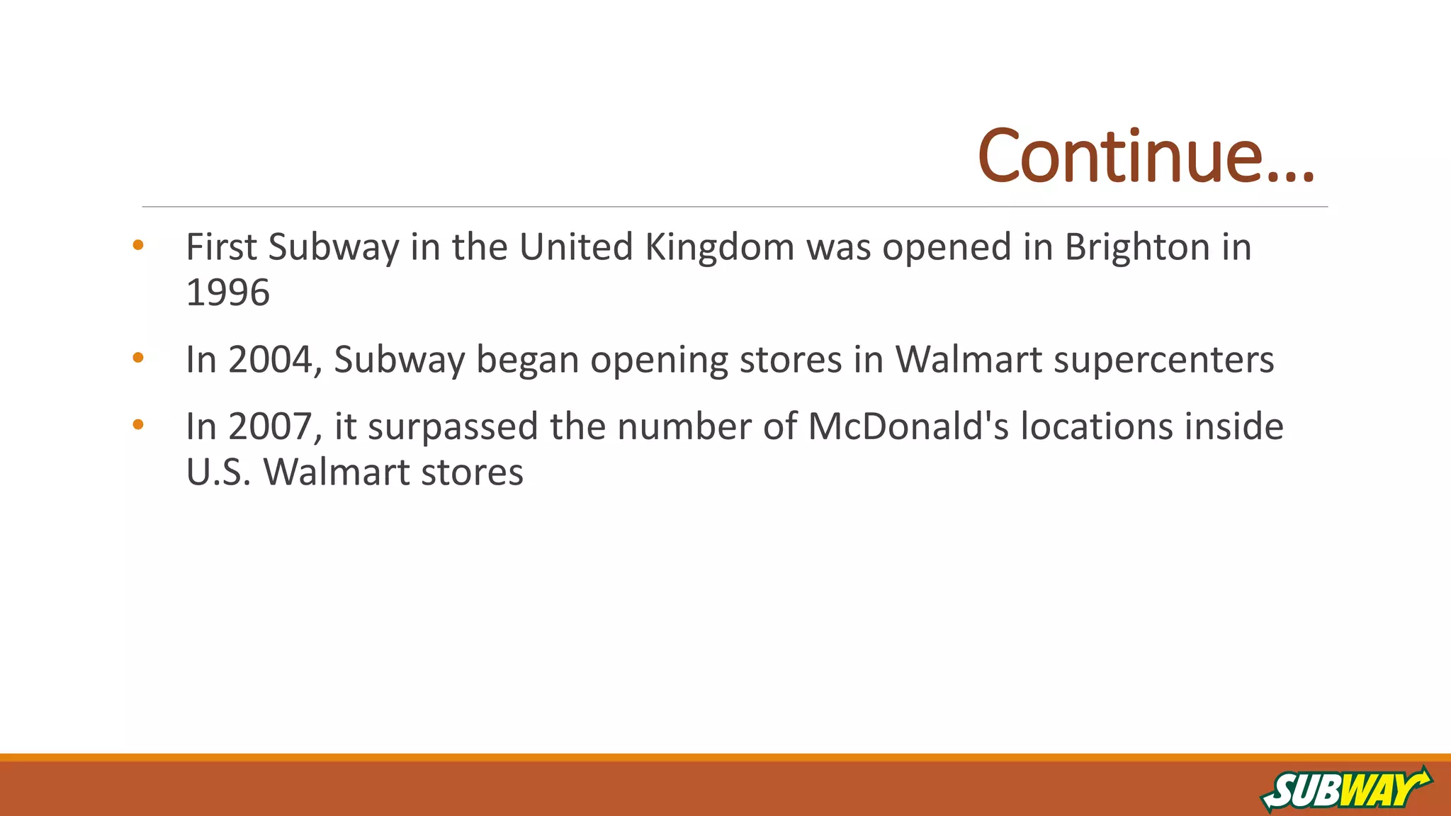 Continue…
• First Subway in the United Kingdom was opened in Brighton in
1996
• In 2004, Subway began opening stores in Walmart supercenters
• In 2007, it surpassed the number of McDonald's locations inside
U.S. Walmart stores
 