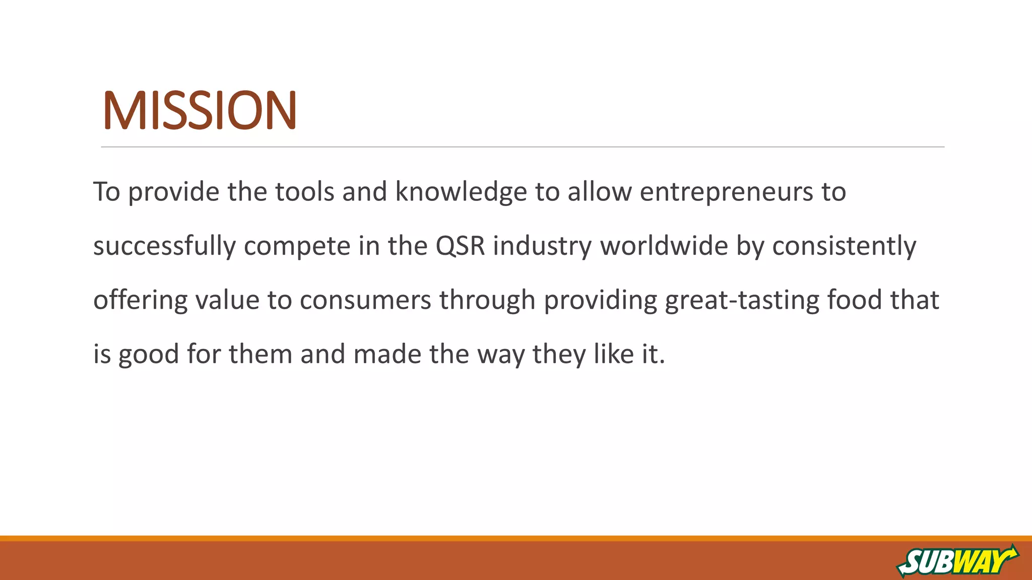 MISSION
To provide the tools and knowledge to allow entrepreneurs to
successfully compete in the QSR industry worldwide by consistently
offering value to consumers through providing great-tasting food that
is good for them and made the way they like it.
 