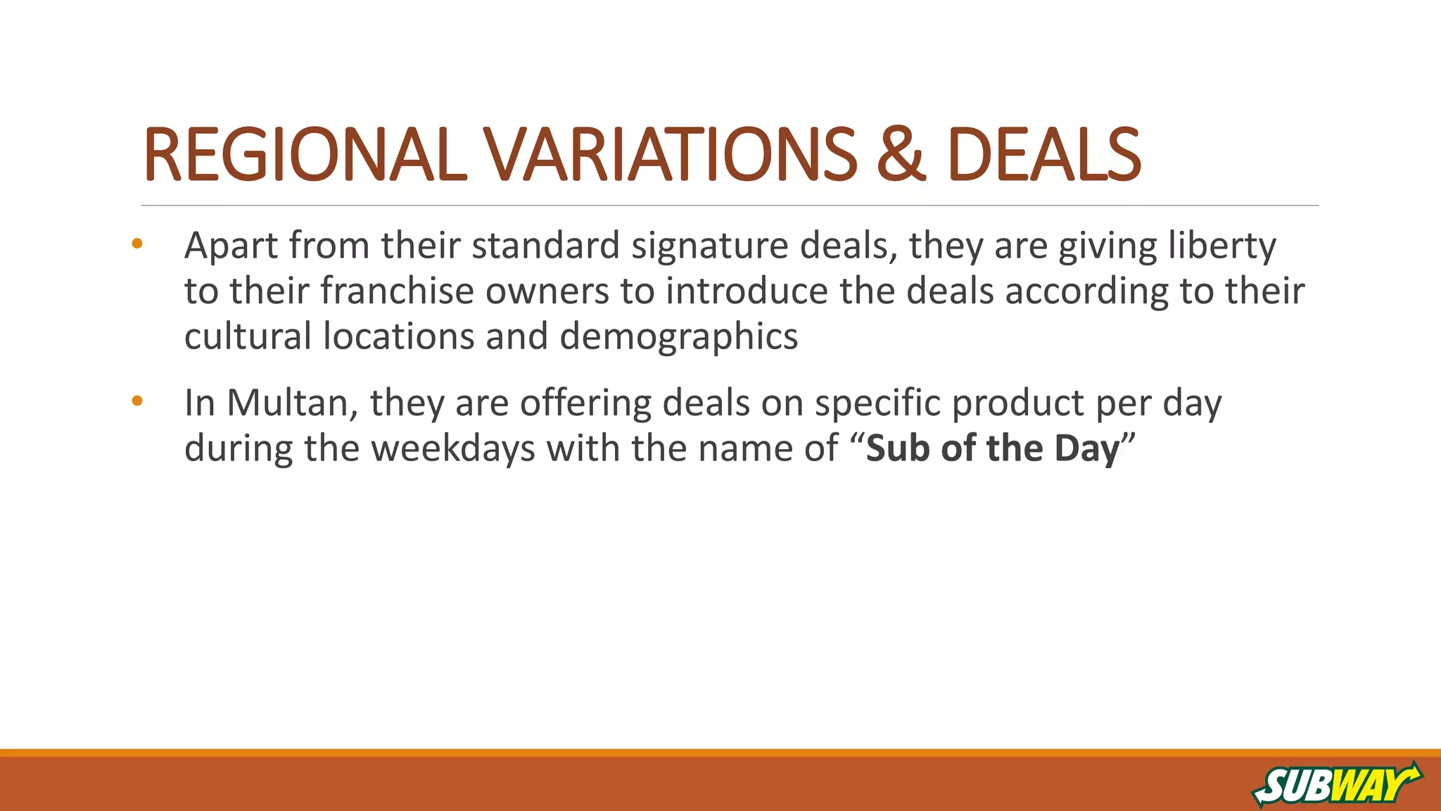 REGIONAL VARIATIONS & DEALS
• Apart from their standard signature deals, they are giving liberty
to their franchise owners to introduce the deals according to their
cultural locations and demographics
• In Multan, they are offering deals on specific product per day
during the weekdays with the name of “Sub of the Day”
 