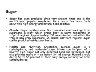 Sugar
• Sugar has been produced since very ancient times and is the
world’s most popular sweetener. Here are a few more facts
about this high-energy and natural food additive:
• Climate. Sugar crystals were first produced centuries ago from
sugarcane, a plant which grows best in warm temperate or
tropical regions. Approximately 100 countries located within the
tropics now grow sugarcane. In colder, northern regions, sugar
can be produced using sugar beets.
• Health and Nutrition. Crystalline sucrose sugar is a
carbohydrate, and moderate sugar intake can be part of a
healthy diet. Sugar not only sweetens food and beverages, but
also provides users with an instant jolt of energy. Humans should
derive 50 to 55 percent of their daily energy consumption from
carbohydrates.
 
