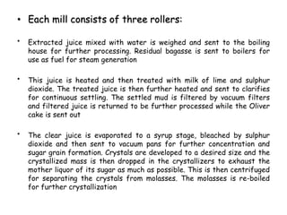 • Each mill consists of three rollers:
• Extracted juice mixed with water is weighed and sent to the boiling
house for further processing. Residual bagasse is sent to boilers for
use as fuel for steam generation
• This juice is heated and then treated with milk of lime and sulphur
dioxide. The treated juice is then further heated and sent to clarifies
for continuous settling. The settled mud is filtered by vacuum filters
and filtered juice is returned to be further processed while the Oliver
cake is sent out
• The clear juice is evaporated to a syrup stage, bleached by sulphur
dioxide and then sent to vacuum pans for further concentration and
sugar grain formation. Crystals are developed to a desired size and the
crystallized mass is then dropped in the crystallizers to exhaust the
mother liquor of its sugar as much as possible. This is then centrifuged
for separating the crystals from molasses. The molasses is re-boiled
for further crystallization
 