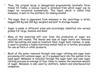 • Thus, the original syrup is desugarised progressively (normally three
times) till finally, a viscous liquid is obtained from which sugar can no
longer be recovered economically. This liquid, which is called final
molasses, is sent to the distillery for making alcohol.
• The sugar thus is separated from molasses in the centrifuge is dried,
bagged (50 Kg and 100 Kg), weighed and sent to storage houses.
• Sugar is made in different sizes and accordingly classified into various
grades I.E. large, medium and small.
• Many of the materials left over from the production of sugar are
recycled and reused. The leaves and tops of sugar beets are removed
after harvesting and used as livestock feed. Sugar beet residue, or pulp,
is used to produce a highly nutritious animal feed or is further processed
for use as fibre or other products.
• Much of the water removed through cane sugar refining and sugar beet
processing still contains sugar, so it is pumped back into the system to be
used again. Molasses is recycled through the sugar beet and cane sugar
refining process an average of four times to remove the maximum amount
of sugar. Molasses is also used by distillers, bakers and pharmaceutical
companies.
 