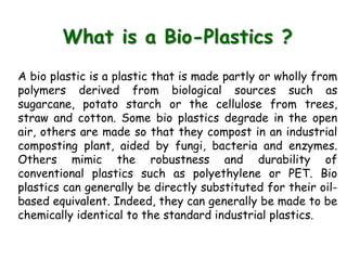 What is a Bio-Plastics ?
A bio plastic is a plastic that is made partly or wholly from
polymers derived from biological sources such as
sugarcane, potato starch or the cellulose from trees,
straw and cotton. Some bio plastics degrade in the open
air, others are made so that they compost in an industrial
composting plant, aided by fungi, bacteria and enzymes.
Others mimic the robustness and durability of
conventional plastics such as polyethylene or PET. Bio
plastics can generally be directly substituted for their oil-
based equivalent. Indeed, they can generally be made to be
chemically identical to the standard industrial plastics.
 