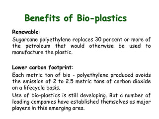 Benefits of Bio-plastics
Renewable:
Sugarcane polyethylene replaces 30 percent or more of
the petroleum that would otherwise be used to
manufacture the plastic.
Lower carbon footprint:
Each metric ton of bio - polyethylene produced avoids
the emission of 2 to 2.5 metric tons of carbon dioxide
on a lifecycle basis.
Use of bio-plastics is still developing. But a number of
leading companies have established themselves as major
players in this emerging area.
 