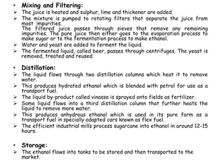 • Mixing and Filtering:
 The juice is heated and sulphur, lime and thickener are added.
 The mixture is pumped to rotating filters that separate the juice from
most impurities.
The filtered juice passes through sieves that remove any remaining
impurities. The pure juice then either goes to the evaporation process to
make sugar or to the fermentation process to make ethanol.
 Water and yeast are added to ferment the liquid.
 The fermented liquid, called beer, passes through centrifuges. The yeast is
removed, treated and reused.
• Distillation:
 The liquid flows through two distillation columns which heat it to remove
water.
 This produces hydrated ethanol which is blended with petrol for use as a
transport fuel.
 The liquid by-product called vinasse is sprayed onto fields as fertilizer.
 Some liquid flows into a third distillation column that further heats the
liquid to remove more water.
 This produces anhydrous ethanol which is used in its pure form as a
transport fuel in specially adapted cars known as flex fuel.
 The efficient industrial mills process sugarcane into ethanol in around 12-15
hours.
• Storage:
 The ethanol flows into tanks to be stored and then transported to the
market.
 