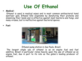 Use Of Ethanol
 Medical:
Ethanol is used in medical wipes and in most common antibacterial hand
sanitizer gels. Ethanol kills organisms by denaturing their proteins and
dissolving their lipids and is effective against most bacteria and fungi, and
many viruses, but is ineffective against bacterial spores.
 Fuel:
Ethanol pump station in Sao Paulo, Brazil.
The largest single use of ethanol is as an engine fuel and fuel
additive. Brazil in particular relies heavily upon the use of ethanol as an
engine fuel, due in part to its role as the globe's leading producer of
ethanol.
 