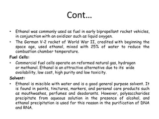 Cont…
• Ethanol was commonly used as fuel in early bipropellant rocket vehicles,
in conjunction with an oxidizer such as liquid oxygen.
• The German V-2 rocket of World War II, credited with beginning the
space age, used ethanol, mixed with 25% of water to reduce the
combustion chamber temperature.
Fuel Cells:
• Commercial fuel cells operate on reformed natural gas, hydrogen
or methanol. Ethanol is an attractive alternative due to its wide
availability, low cost, high purity and low toxicity.
Solvent:
• Ethanol is miscible with water and is a good general purpose solvent. It
is found in paints, tinctures, markers, and personal care products such
as mouthwashes, perfumes and deodorants. However, polysaccharides
precipitate from aqueous solution in the presence of alcohol, and
ethanol precipitation is used for this reason in the purification of DNA
and RNA.
 
