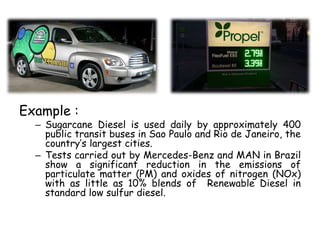 Example :
– Sugarcane Diesel is used daily by approximately 400
public transit buses in Sao Paulo and Rio de Janeiro, the
country’s largest cities.
– Tests carried out by Mercedes-Benz and MAN in Brazil
show a significant reduction in the emissions of
particulate matter (PM) and oxides of nitrogen (NOx)
with as little as 10% blends of Renewable Diesel in
standard low sulfur diesel.
 