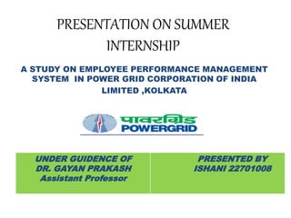 PRESENTATION ON SUMMER
INTERNSHIP
A STUDY ON EMPLOYEE PERFORMANCE MANAGEMENT
SYSTEM IN POWER GRID CORPORATION OF INDIA
LIMITED ,KOLKATA
UNDER GUIDENCE OF
DR. GAYAN PRAKASH
Assistant Professor
PRESENTED BY
ISHANI 22701008
 