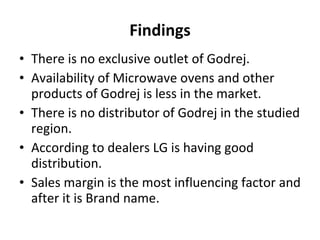 Findings There is no exclusive outlet of Godrej. Availability of Microwave ovens and other products of Godrej is less in the market. There is no distributor of Godrej in the studied region. According to dealers LG is having good distribution. Sales margin is the most influencing factor and after it is Brand name. 