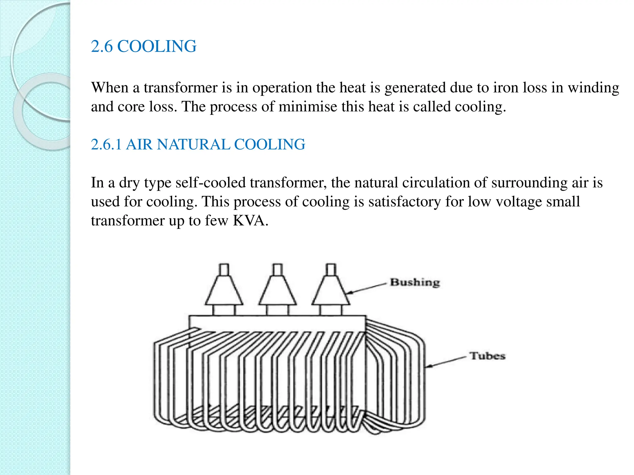 2.6 COOLING
When a transformer is in operation the heat is generated due to iron loss in winding
and core loss. The process of minimise this heat is called cooling.
2.6.1 AIR NATURAL COOLING
In a dry type self-cooled transformer, the natural circulation of surrounding air is
used for cooling. This process of cooling is satisfactory for low voltage small
transformer up to few KVA.
 