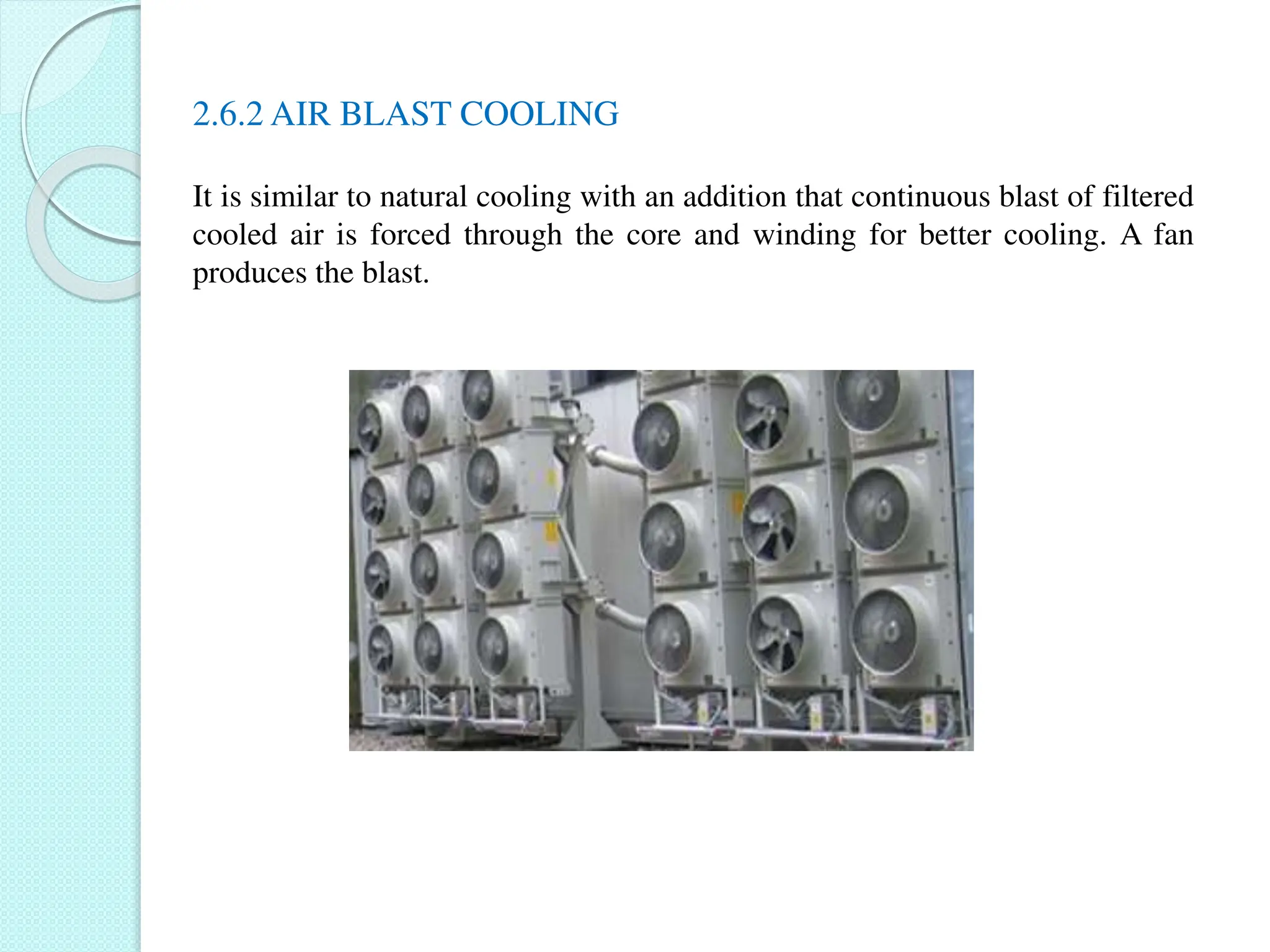2.6.2 AIR BLAST COOLING
It is similar to natural cooling with an addition that continuous blast of filtered
cooled air is forced through the core and winding for better cooling. A fan
produces the blast.
 