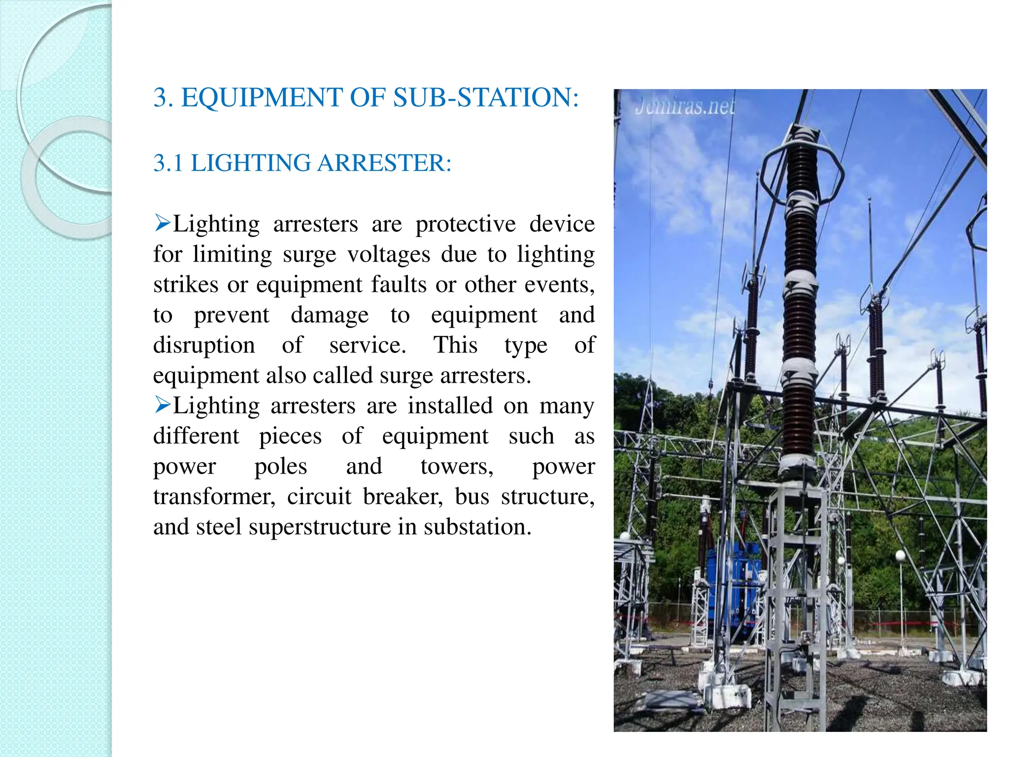 3. EQUIPMENT OF SUB-STATION:
3.1 LIGHTING ARRESTER:
Lighting arresters are protective device
for limiting surge voltages due to lighting
strikes or equipment faults or other events,
to prevent damage to equipment and
disruption of service. This type of
equipment also called surge arresters.
Lighting arresters are installed on many
different pieces of equipment such as
power poles and towers, power
transformer, circuit breaker, bus structure,
and steel superstructure in substation.
 