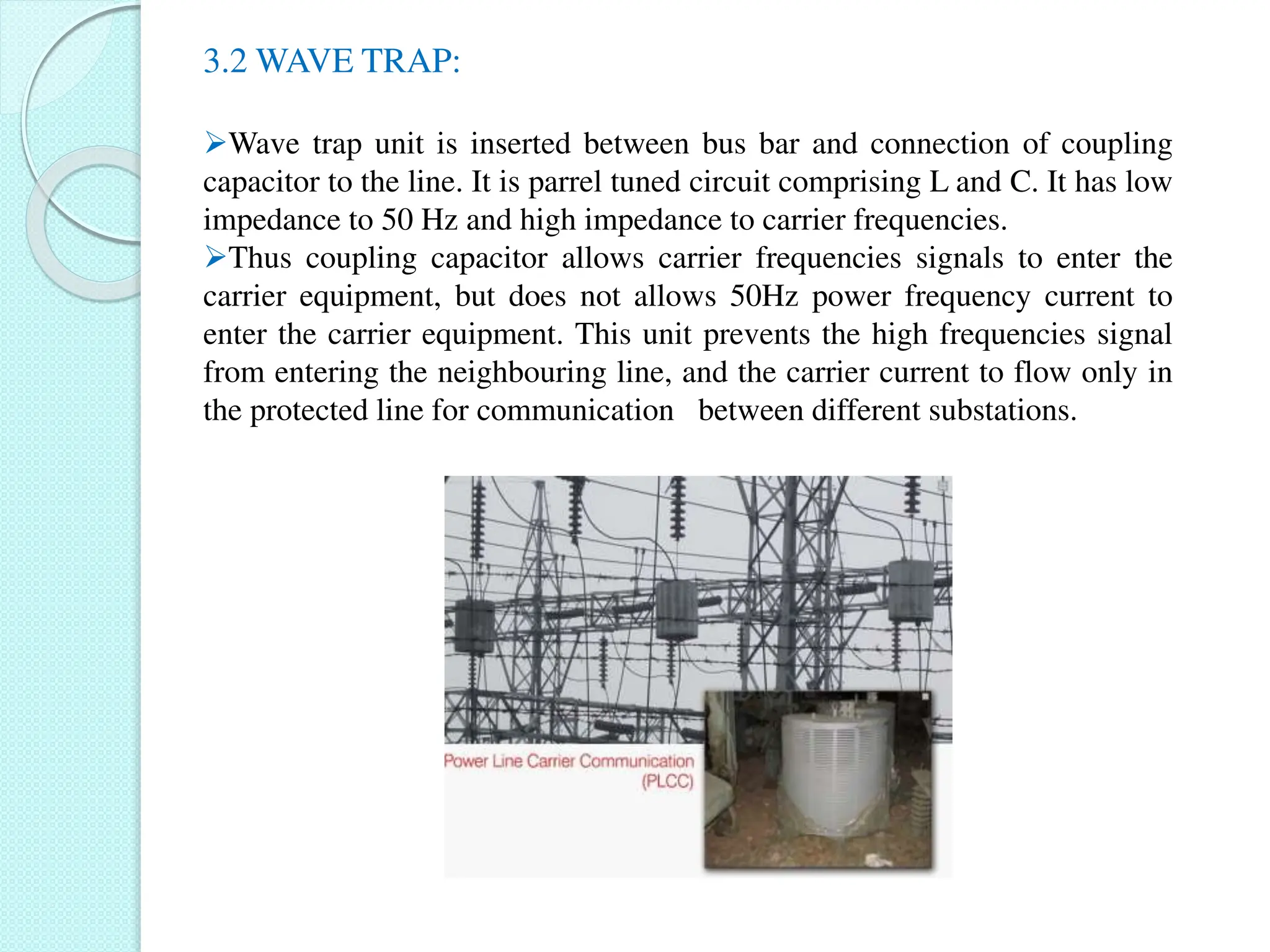 3.2 WAVE TRAP:
Wave trap unit is inserted between bus bar and connection of coupling
capacitor to the line. It is parrel tuned circuit comprising L and C. It has low
impedance to 50 Hz and high impedance to carrier frequencies.
Thus coupling capacitor allows carrier frequencies signals to enter the
carrier equipment, but does not allows 50Hz power frequency current to
enter the carrier equipment. This unit prevents the high frequencies signal
from entering the neighbouring line, and the carrier current to flow only in
the protected line for communication between different substations.
 
