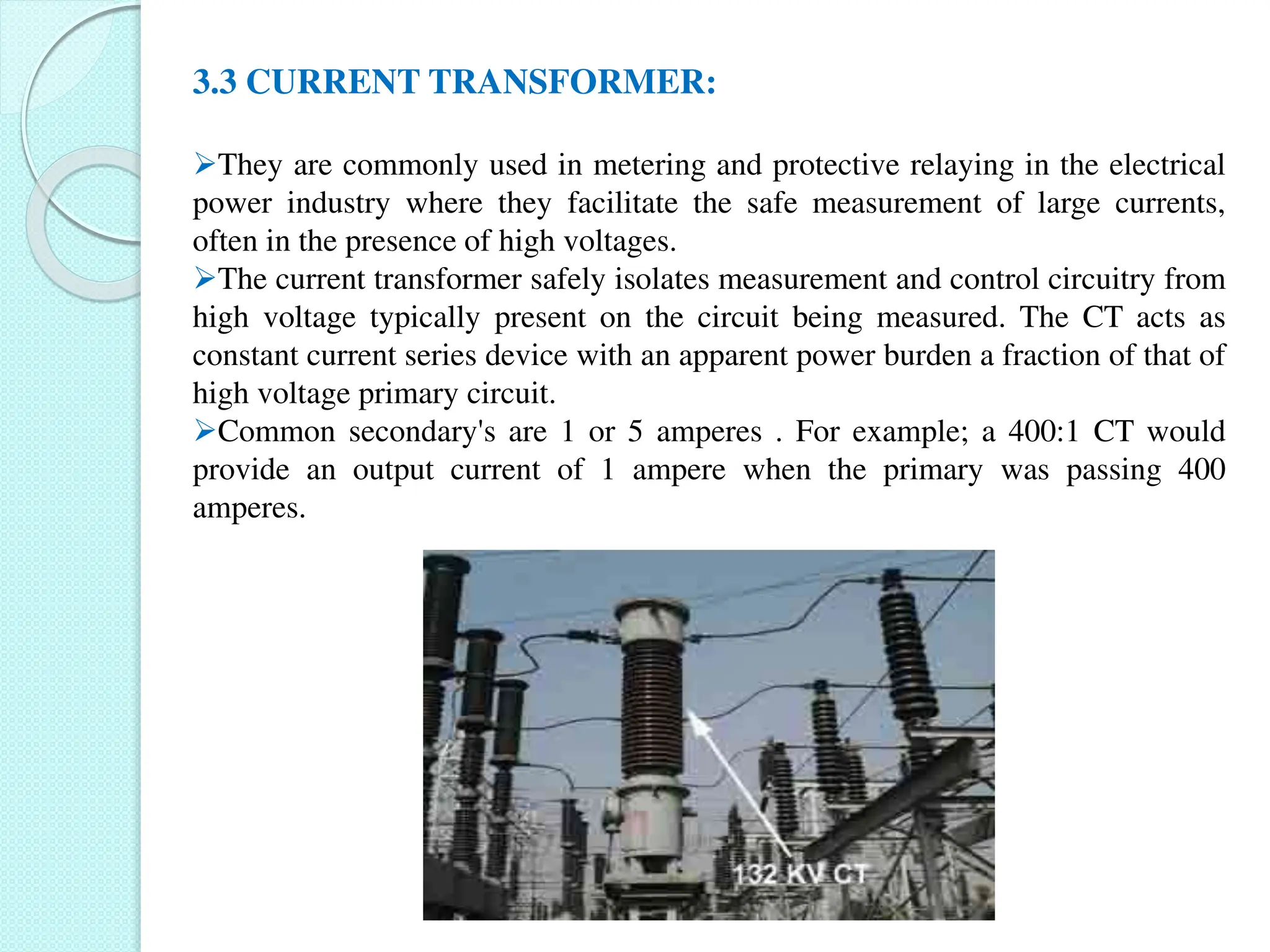 3.3 CURRENT TRANSFORMER:
They are commonly used in metering and protective relaying in the electrical
power industry where they facilitate the safe measurement of large currents,
often in the presence of high voltages.
The current transformer safely isolates measurement and control circuitry from
high voltage typically present on the circuit being measured. The CT acts as
constant current series device with an apparent power burden a fraction of that of
high voltage primary circuit.
Common secondary's are 1 or 5 amperes . For example; a 400:1 CT would
provide an output current of 1 ampere when the primary was passing 400
amperes.
 