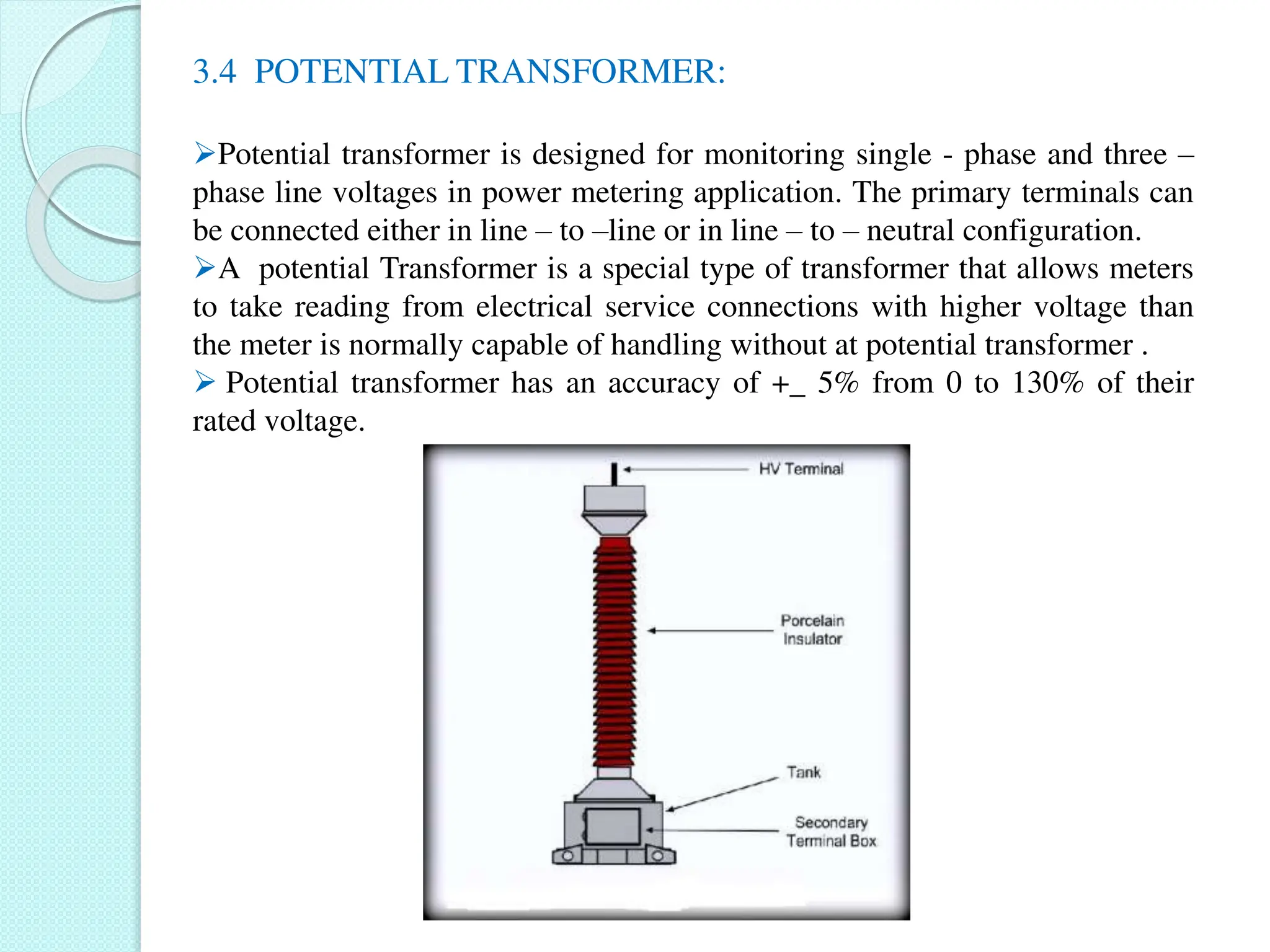 3.4 POTENTIAL TRANSFORMER:
Potential transformer is designed for monitoring single - phase and three –
phase line voltages in power metering application. The primary terminals can
be connected either in line – to –line or in line – to – neutral configuration.
A potential Transformer is a special type of transformer that allows meters
to take reading from electrical service connections with higher voltage than
the meter is normally capable of handling without at potential transformer .
 Potential transformer has an accuracy of +_ 5% from 0 to 130% of their
rated voltage.
 