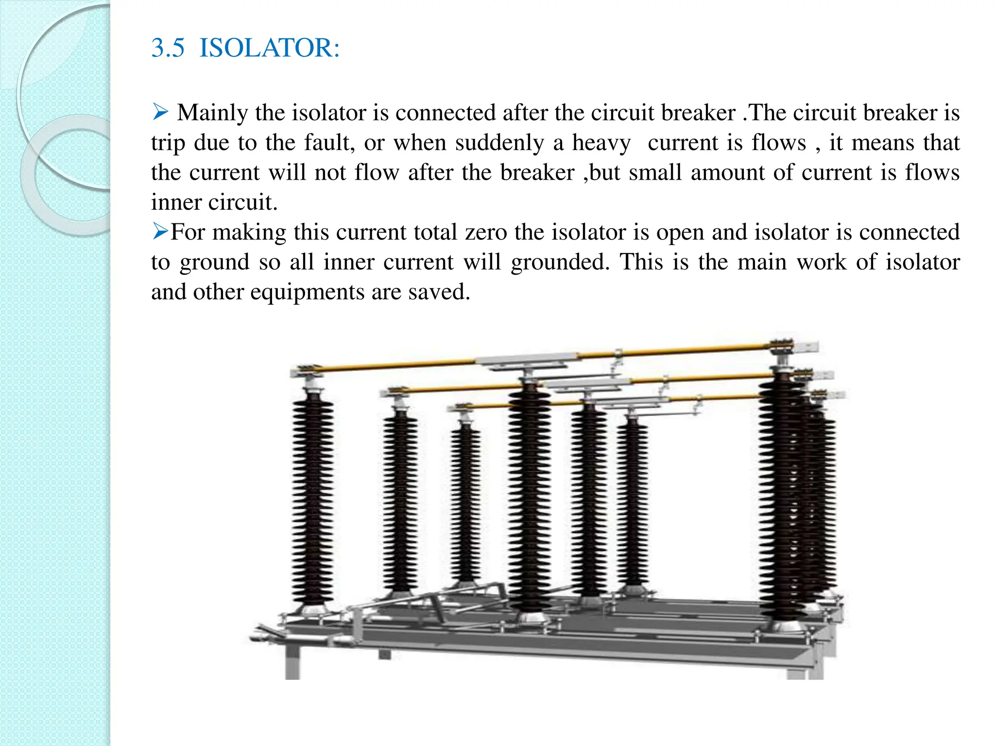3.5 ISOLATOR:
 Mainly the isolator is connected after the circuit breaker .The circuit breaker is
trip due to the fault, or when suddenly a heavy current is flows , it means that
the current will not flow after the breaker ,but small amount of current is flows
inner circuit.
For making this current total zero the isolator is open and isolator is connected
to ground so all inner current will grounded. This is the main work of isolator
and other equipments are saved.
 