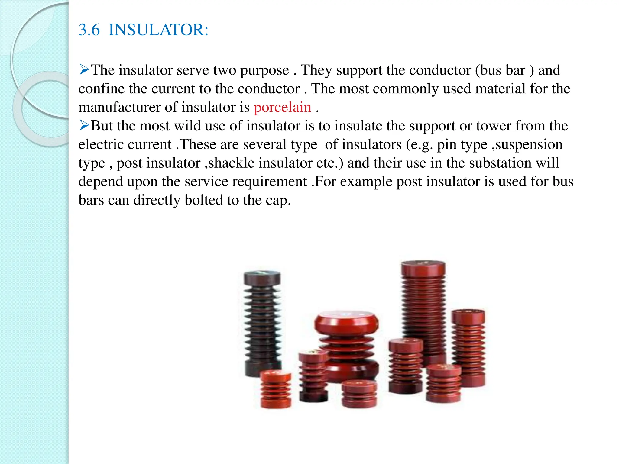3.6 INSULATOR:
The insulator serve two purpose . They support the conductor (bus bar ) and
confine the current to the conductor . The most commonly used material for the
manufacturer of insulator is porcelain .
But the most wild use of insulator is to insulate the support or tower from the
electric current .These are several type of insulators (e.g. pin type ,suspension
type , post insulator ,shackle insulator etc.) and their use in the substation will
depend upon the service requirement .For example post insulator is used for bus
bars can directly bolted to the cap.
 