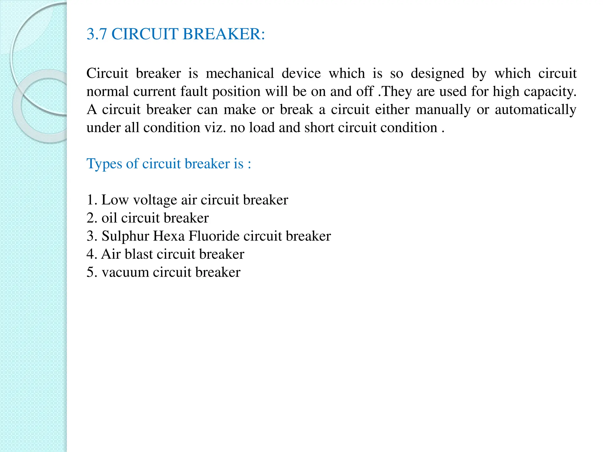 3.7 CIRCUIT BREAKER:
Circuit breaker is mechanical device which is so designed by which circuit
normal current fault position will be on and off .They are used for high capacity.
A circuit breaker can make or break a circuit either manually or automatically
under all condition viz. no load and short circuit condition .
Types of circuit breaker is :
1. Low voltage air circuit breaker
2. oil circuit breaker
3. Sulphur Hexa Fluoride circuit breaker
4. Air blast circuit breaker
5. vacuum circuit breaker
 
