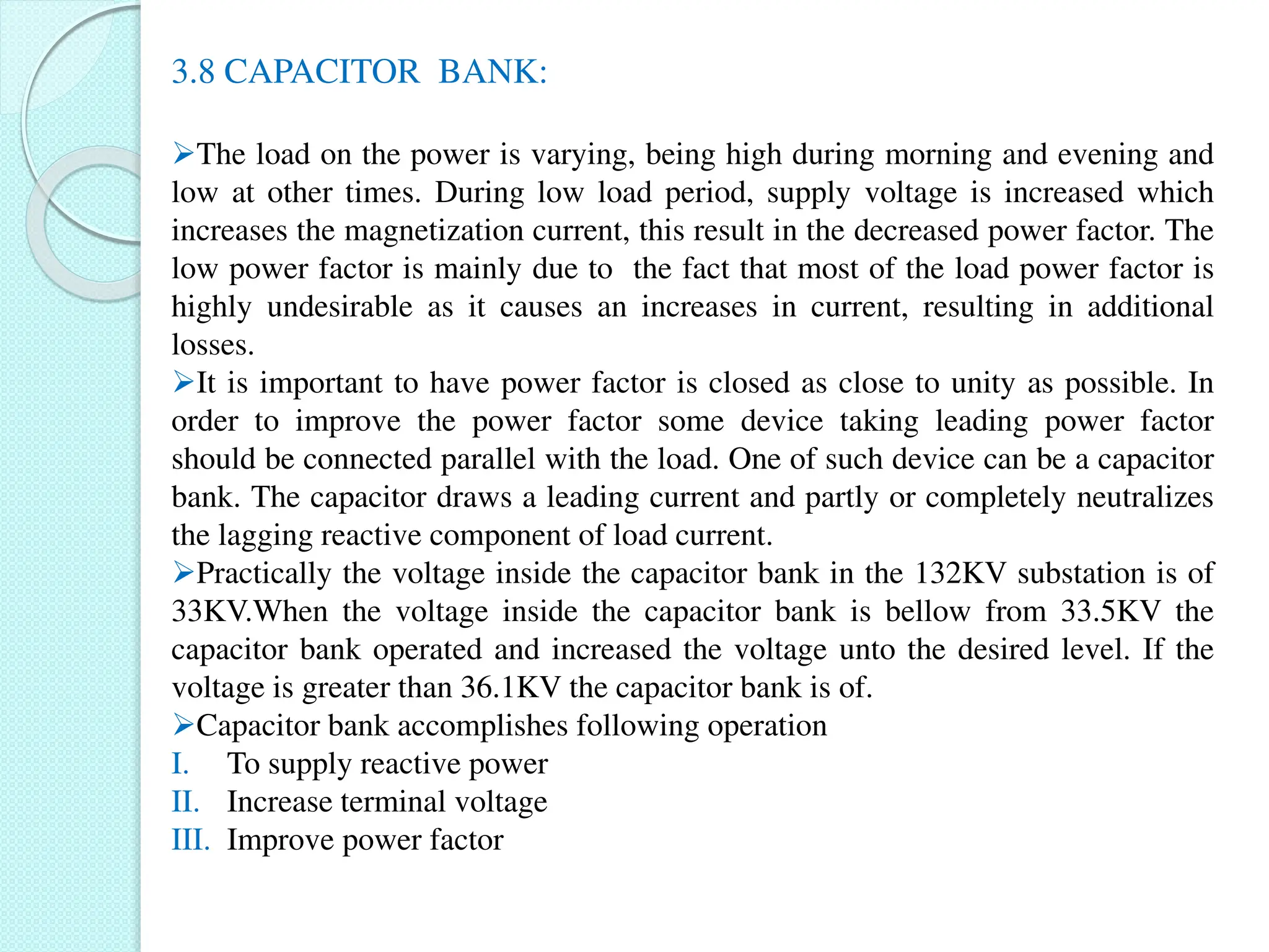 3.8 CAPACITOR BANK:
The load on the power is varying, being high during morning and evening and
low at other times. During low load period, supply voltage is increased which
increases the magnetization current, this result in the decreased power factor. The
low power factor is mainly due to the fact that most of the load power factor is
highly undesirable as it causes an increases in current, resulting in additional
losses.
It is important to have power factor is closed as close to unity as possible. In
order to improve the power factor some device taking leading power factor
should be connected parallel with the load. One of such device can be a capacitor
bank. The capacitor draws a leading current and partly or completely neutralizes
the lagging reactive component of load current.
Practically the voltage inside the capacitor bank in the 132KV substation is of
33KV.When the voltage inside the capacitor bank is bellow from 33.5KV the
capacitor bank operated and increased the voltage unto the desired level. If the
voltage is greater than 36.1KV the capacitor bank is of.
Capacitor bank accomplishes following operation
I. To supply reactive power
II. Increase terminal voltage
III. Improve power factor
 