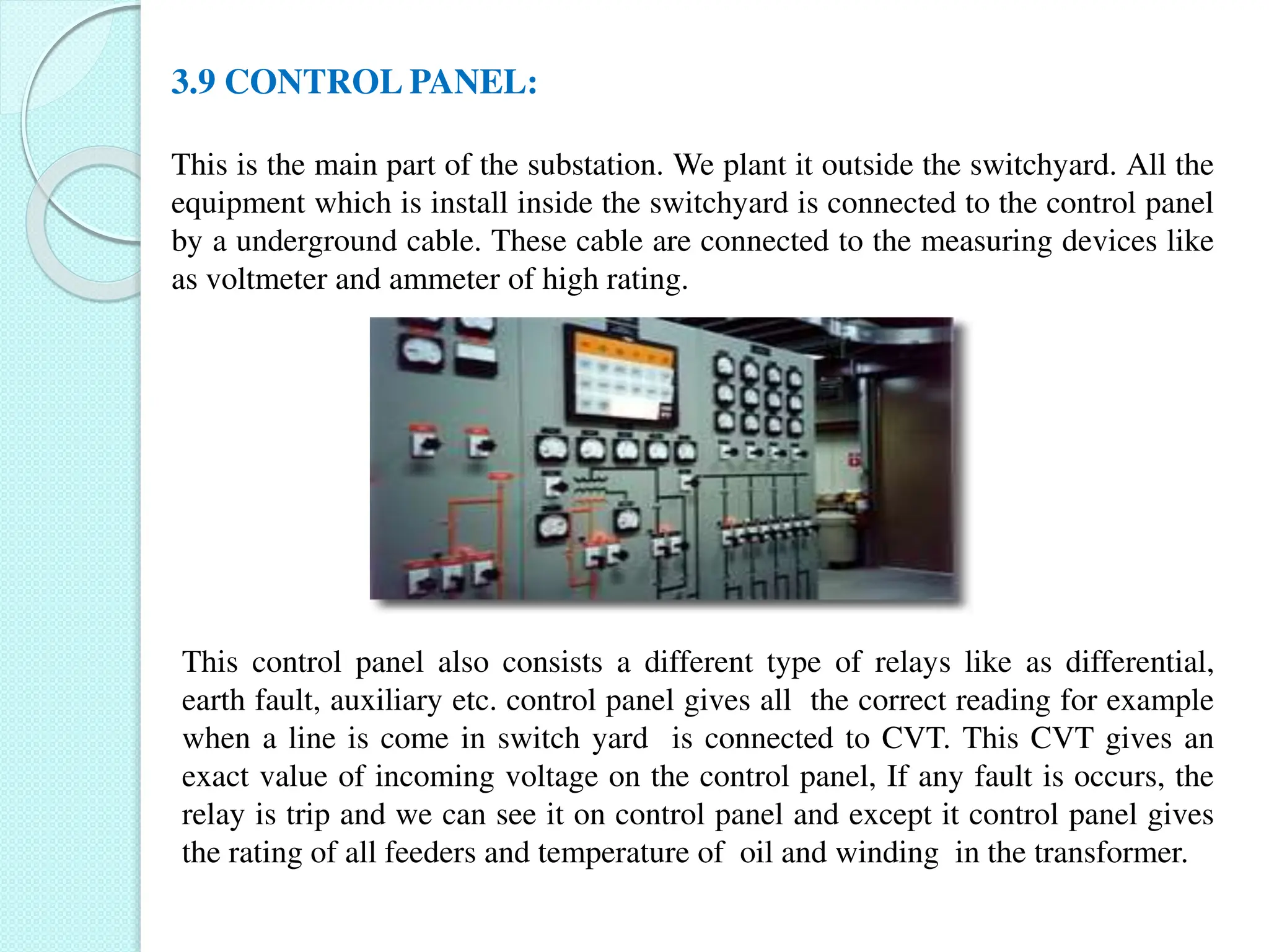 3.9 CONTROL PANEL:
This is the main part of the substation. We plant it outside the switchyard. All the
equipment which is install inside the switchyard is connected to the control panel
by a underground cable. These cable are connected to the measuring devices like
as voltmeter and ammeter of high rating.
This control panel also consists a different type of relays like as differential,
earth fault, auxiliary etc. control panel gives all the correct reading for example
when a line is come in switch yard is connected to CVT. This CVT gives an
exact value of incoming voltage on the control panel, If any fault is occurs, the
relay is trip and we can see it on control panel and except it control panel gives
the rating of all feeders and temperature of oil and winding in the transformer.
 