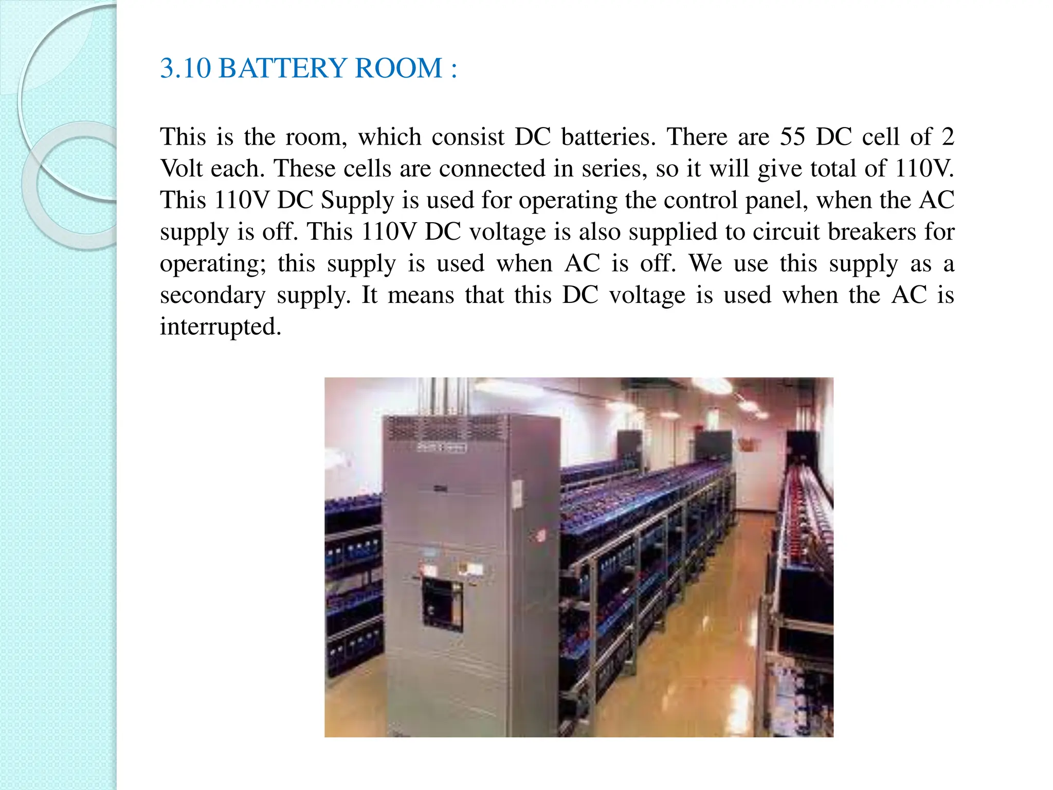 3.10 BATTERY ROOM :
This is the room, which consist DC batteries. There are 55 DC cell of 2
Volt each. These cells are connected in series, so it will give total of 110V.
This 110V DC Supply is used for operating the control panel, when the AC
supply is off. This 110V DC voltage is also supplied to circuit breakers for
operating; this supply is used when AC is off. We use this supply as a
secondary supply. It means that this DC voltage is used when the AC is
interrupted.
 