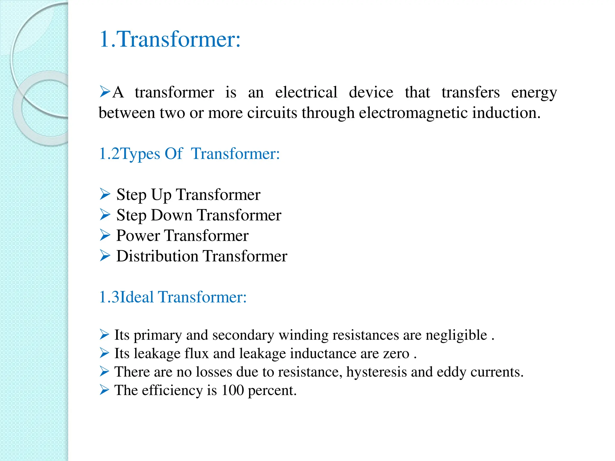 1.Transformer:
A transformer is an electrical device that transfers energy
between two or more circuits through electromagnetic induction.
1.2Types Of Transformer:
 Step Up Transformer
 Step Down Transformer
 Power Transformer
 Distribution Transformer
1.3Ideal Transformer:
 Its primary and secondary winding resistances are negligible .
 Its leakage flux and leakage inductance are zero .
 There are no losses due to resistance, hysteresis and eddy currents.
 The efficiency is 100 percent.
 