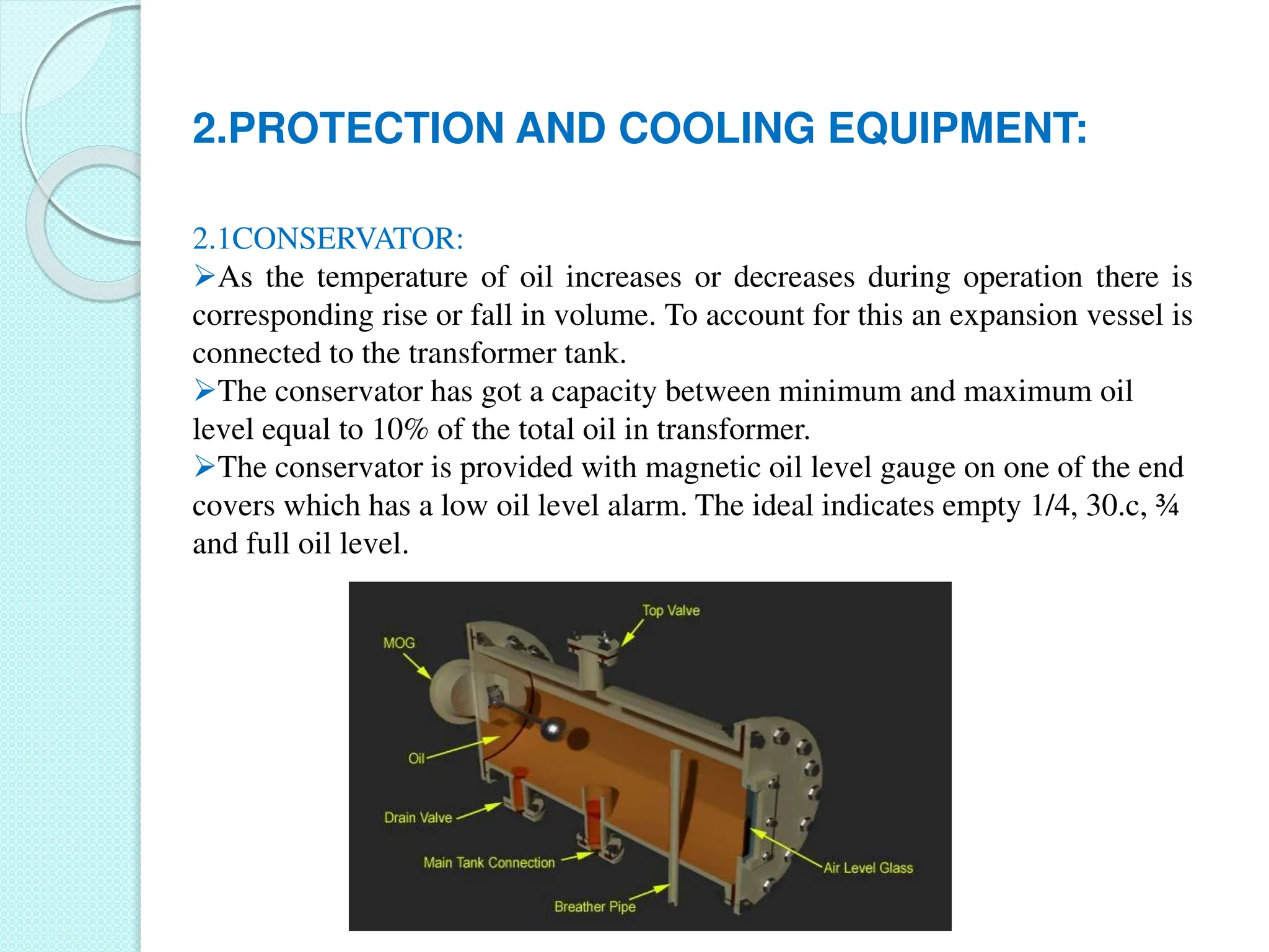 2.PROTECTION AND COOLING EQUIPMENT:
2.1CONSERVATOR:
As the temperature of oil increases or decreases during operation there is
corresponding rise or fall in volume. To account for this an expansion vessel is
connected to the transformer tank.
The conservator has got a capacity between minimum and maximum oil
level equal to 10% of the total oil in transformer.
The conservator is provided with magnetic oil level gauge on one of the end
covers which has a low oil level alarm. The ideal indicates empty 1/4, 30.c, ¾
and full oil level.
 