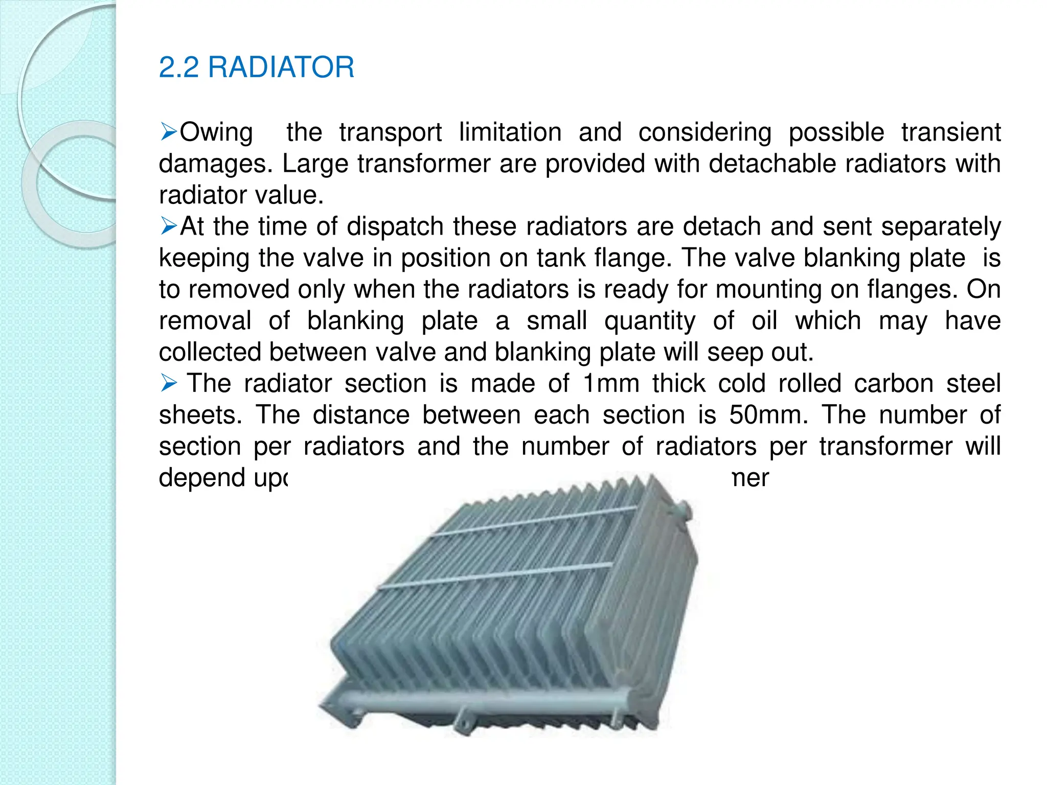 2.2 RADIATOR
Owing the transport limitation and considering possible transient
damages. Large transformer are provided with detachable radiators with
radiator value.
At the time of dispatch these radiators are detach and sent separately
keeping the valve in position on tank flange. The valve blanking plate is
to removed only when the radiators is ready for mounting on flanges. On
removal of blanking plate a small quantity of oil which may have
collected between valve and blanking plate will seep out.
 The radiator section is made of 1mm thick cold rolled carbon steel
sheets. The distance between each section is 50mm. The number of
section per radiators and the number of radiators per transformer will
depend upon cooling requirement of that transformer
 