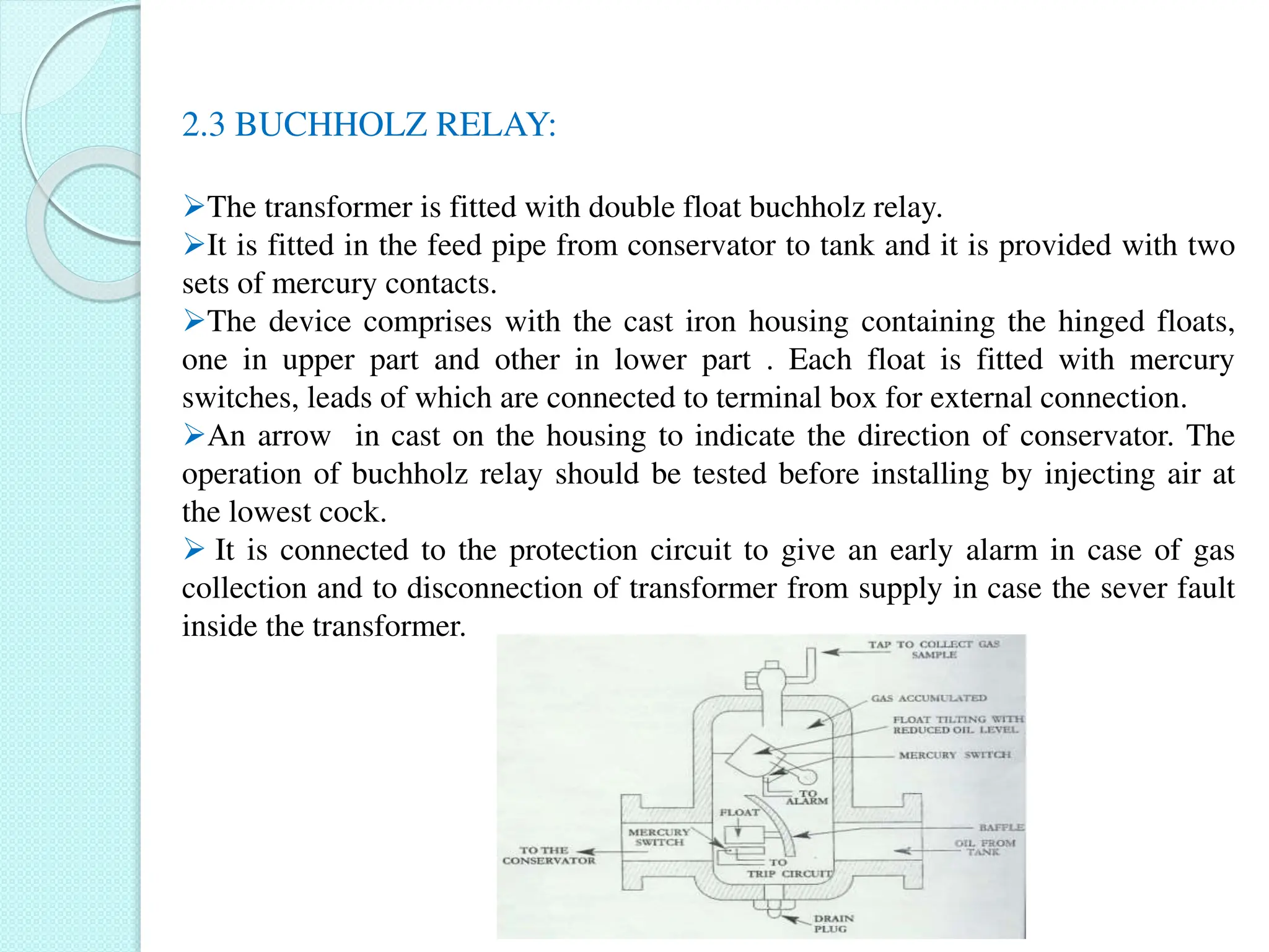 2.3 BUCHHOLZ RELAY:
The transformer is fitted with double float buchholz relay.
It is fitted in the feed pipe from conservator to tank and it is provided with two
sets of mercury contacts.
The device comprises with the cast iron housing containing the hinged floats,
one in upper part and other in lower part . Each float is fitted with mercury
switches, leads of which are connected to terminal box for external connection.
An arrow in cast on the housing to indicate the direction of conservator. The
operation of buchholz relay should be tested before installing by injecting air at
the lowest cock.
 It is connected to the protection circuit to give an early alarm in case of gas
collection and to disconnection of transformer from supply in case the sever fault
inside the transformer.
 