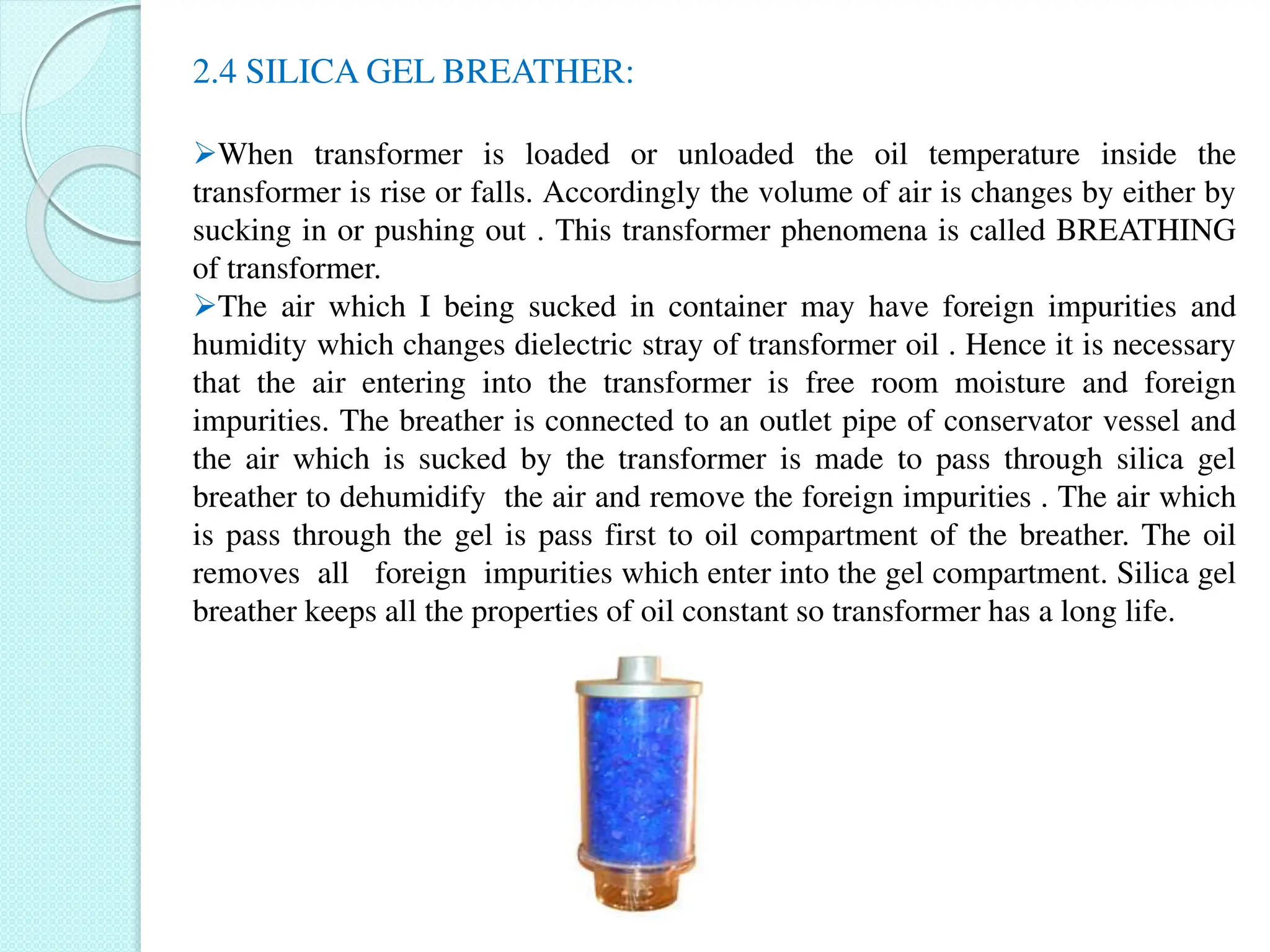 2.4 SILICA GEL BREATHER:
When transformer is loaded or unloaded the oil temperature inside the
transformer is rise or falls. Accordingly the volume of air is changes by either by
sucking in or pushing out . This transformer phenomena is called BREATHING
of transformer.
The air which I being sucked in container may have foreign impurities and
humidity which changes dielectric stray of transformer oil . Hence it is necessary
that the air entering into the transformer is free room moisture and foreign
impurities. The breather is connected to an outlet pipe of conservator vessel and
the air which is sucked by the transformer is made to pass through silica gel
breather to dehumidify the air and remove the foreign impurities . The air which
is pass through the gel is pass first to oil compartment of the breather. The oil
removes all foreign impurities which enter into the gel compartment. Silica gel
breather keeps all the properties of oil constant so transformer has a long life.
 