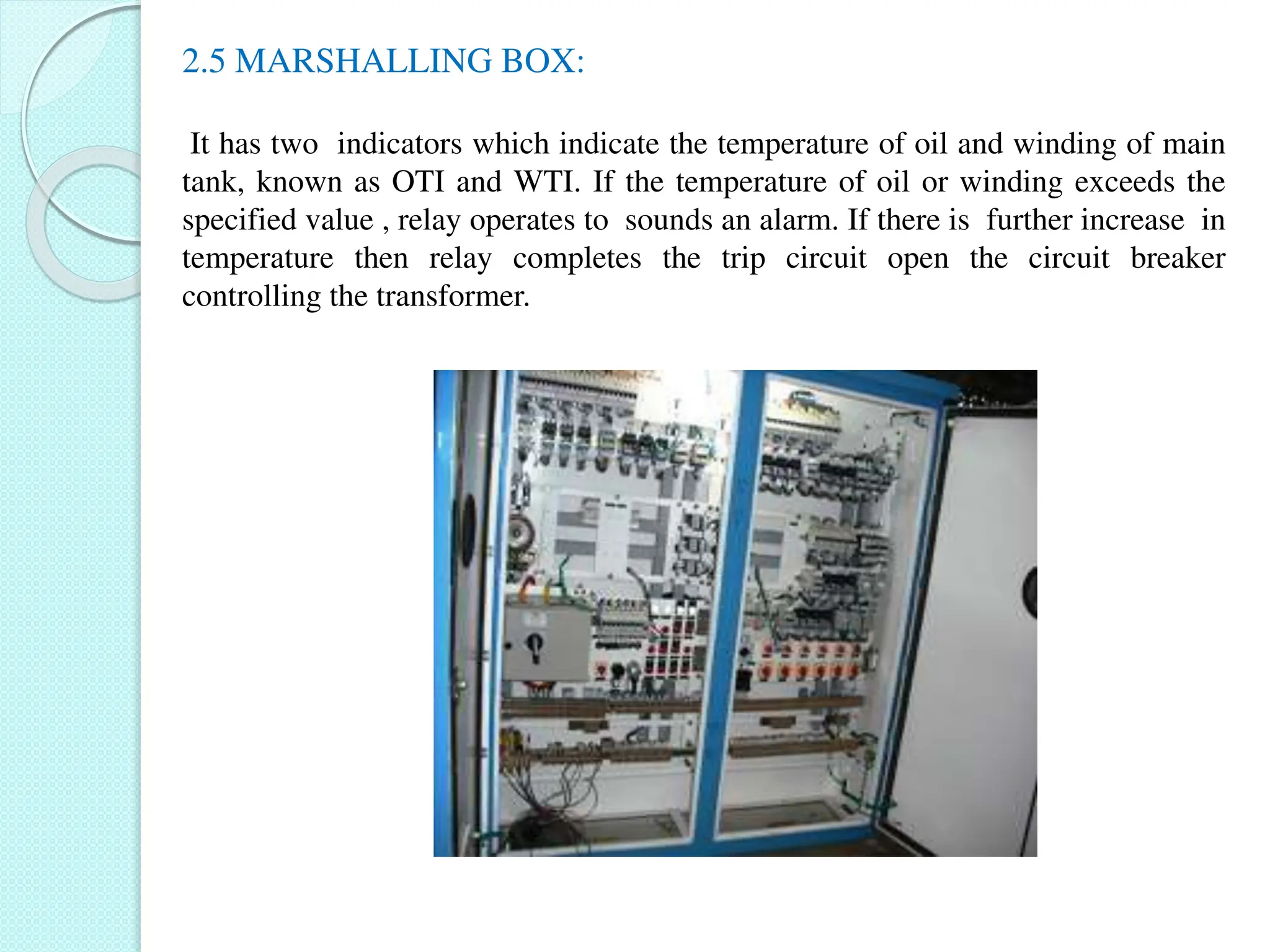 2.5 MARSHALLING BOX:
It has two indicators which indicate the temperature of oil and winding of main
tank, known as OTI and WTI. If the temperature of oil or winding exceeds the
specified value , relay operates to sounds an alarm. If there is further increase in
temperature then relay completes the trip circuit open the circuit breaker
controlling the transformer.
 