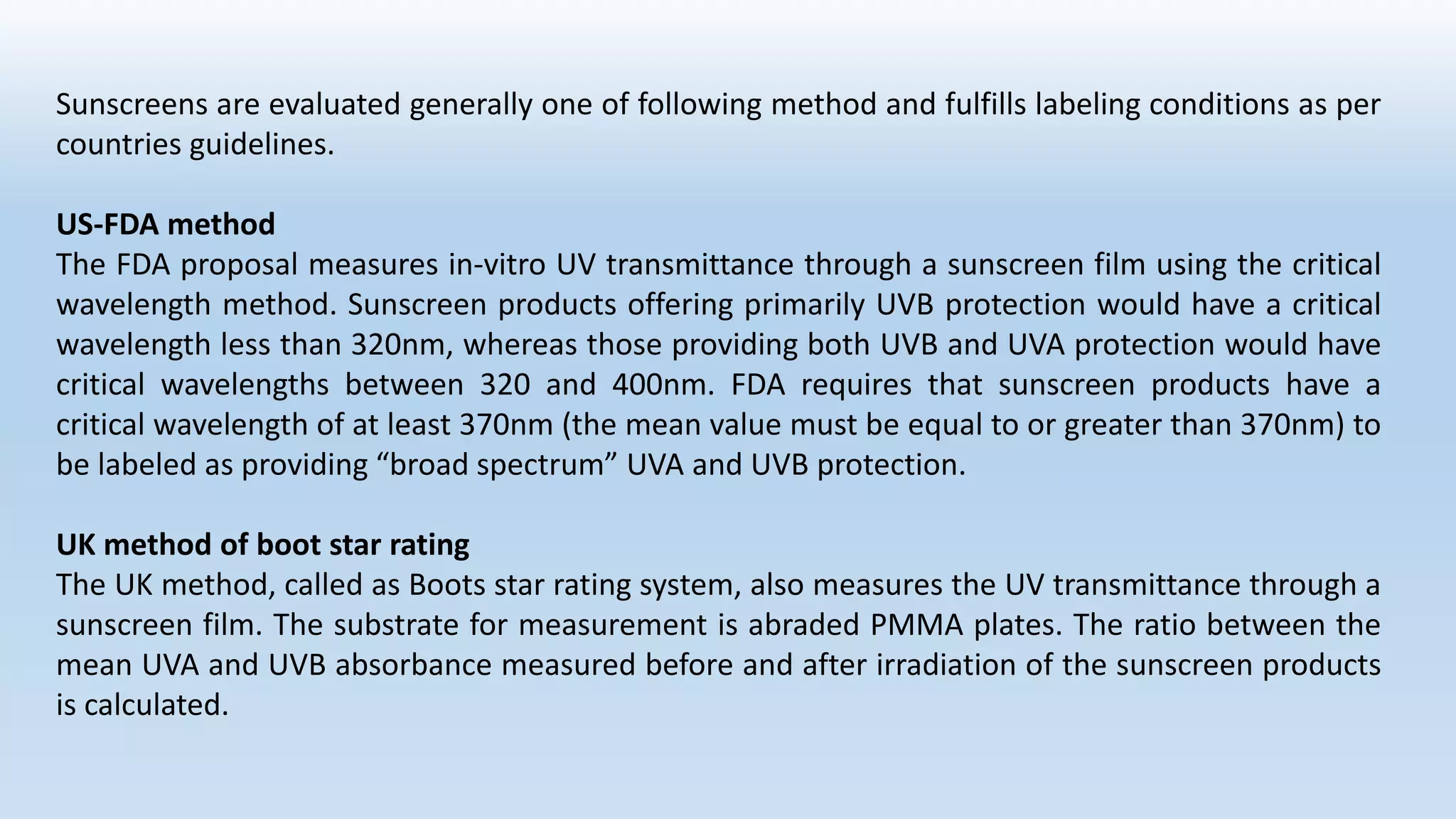 Sunscreens are evaluated generally one of following method and fulfills labeling conditions as per
countries guidelines.
US-FDA method
The FDA proposal measures in-vitro UV transmittance through a sunscreen film using the critical
wavelength method. Sunscreen products offering primarily UVB protection would have a critical
wavelength less than 320nm, whereas those providing both UVB and UVA protection would have
critical wavelengths between 320 and 400nm. FDA requires that sunscreen products have a
critical wavelength of at least 370nm (the mean value must be equal to or greater than 370nm) to
be labeled as providing “broad spectrum” UVA and UVB protection.
UK method of boot star rating
The UK method, called as Boots star rating system, also measures the UV transmittance through a
sunscreen film. The substrate for measurement is abraded PMMA plates. The ratio between the
mean UVA and UVB absorbance measured before and after irradiation of the sunscreen products
is calculated.
 
