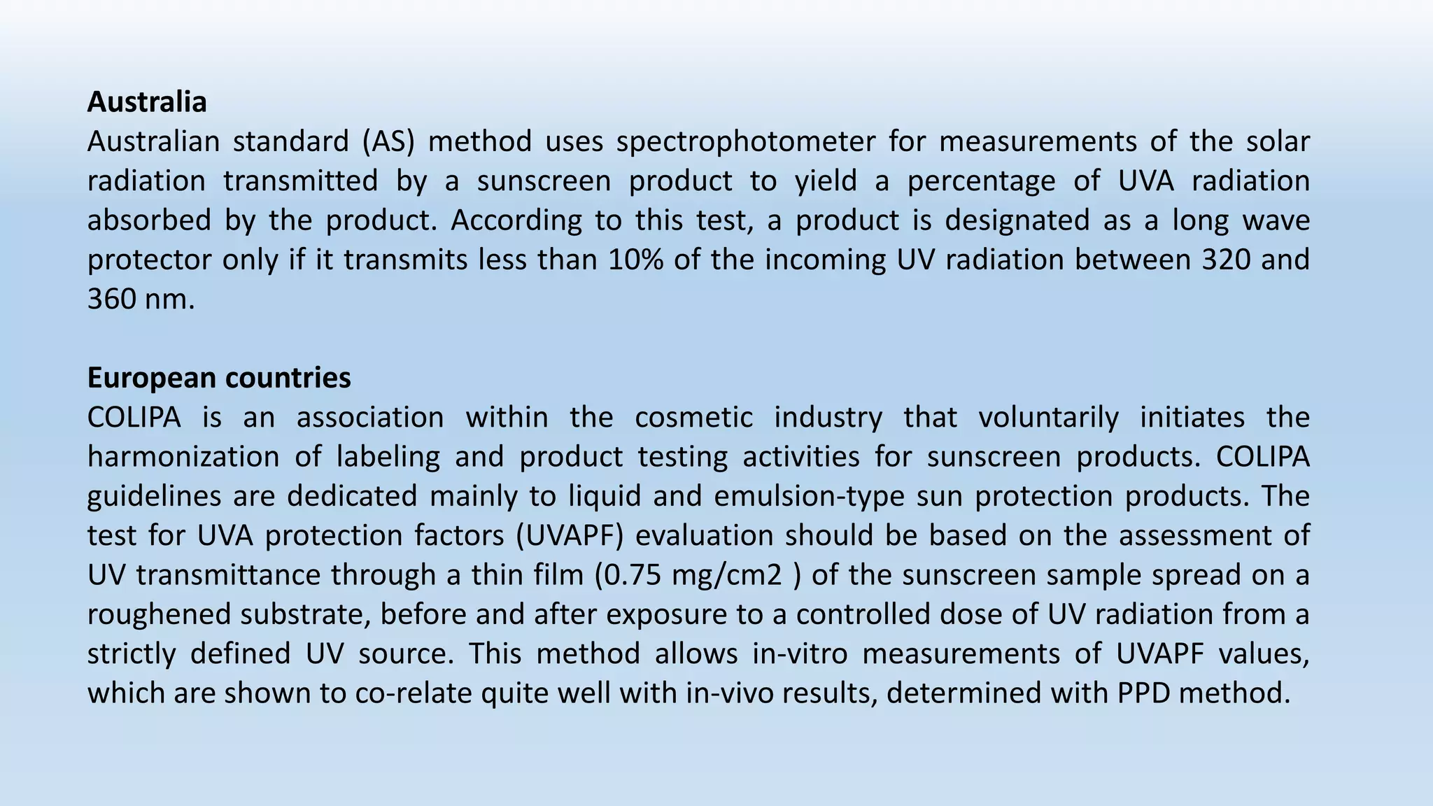 Australia
Australian standard (AS) method uses spectrophotometer for measurements of the solar
radiation transmitted by a sunscreen product to yield a percentage of UVA radiation
absorbed by the product. According to this test, a product is designated as a long wave
protector only if it transmits less than 10% of the incoming UV radiation between 320 and
360 nm.
European countries
COLIPA is an association within the cosmetic industry that voluntarily initiates the
harmonization of labeling and product testing activities for sunscreen products. COLIPA
guidelines are dedicated mainly to liquid and emulsion-type sun protection products. The
test for UVA protection factors (UVAPF) evaluation should be based on the assessment of
UV transmittance through a thin film (0.75 mg/cm2 ) of the sunscreen sample spread on a
roughened substrate, before and after exposure to a controlled dose of UV radiation from a
strictly defined UV source. This method allows in-vitro measurements of UVAPF values,
which are shown to co-relate quite well with in-vivo results, determined with PPD method.
 