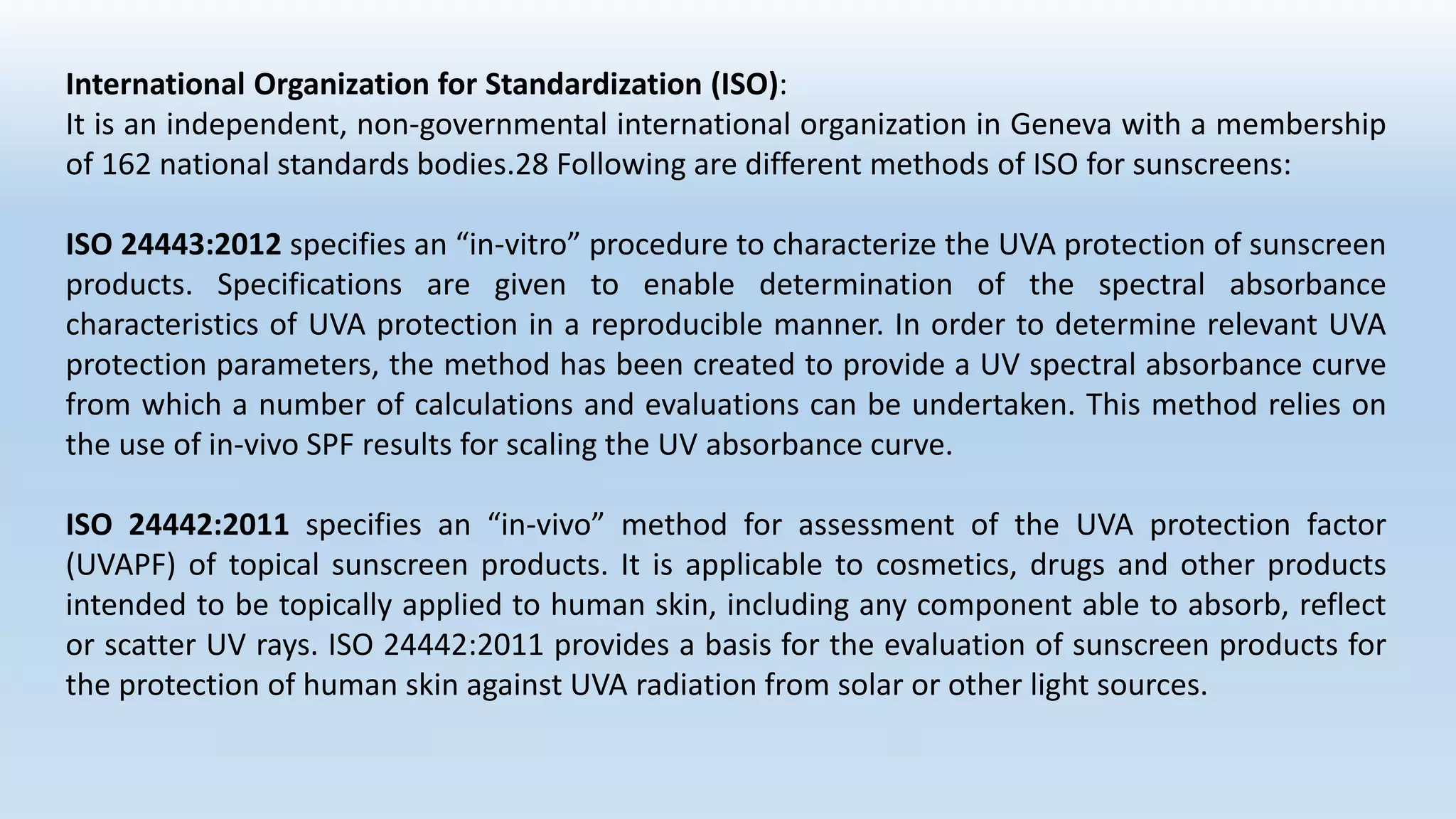 International Organization for Standardization (ISO):
It is an independent, non-governmental international organization in Geneva with a membership
of 162 national standards bodies.28 Following are different methods of ISO for sunscreens:
ISO 24443:2012 specifies an “in-vitro” procedure to characterize the UVA protection of sunscreen
products. Specifications are given to enable determination of the spectral absorbance
characteristics of UVA protection in a reproducible manner. In order to determine relevant UVA
protection parameters, the method has been created to provide a UV spectral absorbance curve
from which a number of calculations and evaluations can be undertaken. This method relies on
the use of in-vivo SPF results for scaling the UV absorbance curve.
ISO 24442:2011 specifies an “in-vivo” method for assessment of the UVA protection factor
(UVAPF) of topical sunscreen products. It is applicable to cosmetics, drugs and other products
intended to be topically applied to human skin, including any component able to absorb, reflect
or scatter UV rays. ISO 24442:2011 provides a basis for the evaluation of sunscreen products for
the protection of human skin against UVA radiation from solar or other light sources.
 