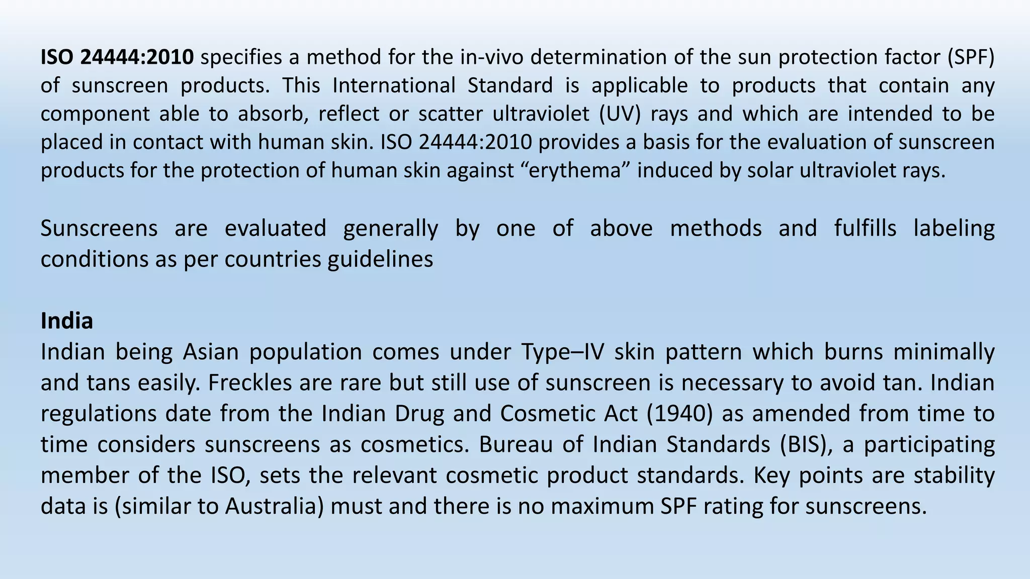 ISO 24444:2010 specifies a method for the in-vivo determination of the sun protection factor (SPF)
of sunscreen products. This International Standard is applicable to products that contain any
component able to absorb, reflect or scatter ultraviolet (UV) rays and which are intended to be
placed in contact with human skin. ISO 24444:2010 provides a basis for the evaluation of sunscreen
products for the protection of human skin against “erythema” induced by solar ultraviolet rays.
Sunscreens are evaluated generally by one of above methods and fulfills labeling
conditions as per countries guidelines
India
Indian being Asian population comes under Type–IV skin pattern which burns minimally
and tans easily. Freckles are rare but still use of sunscreen is necessary to avoid tan. Indian
regulations date from the Indian Drug and Cosmetic Act (1940) as amended from time to
time considers sunscreens as cosmetics. Bureau of Indian Standards (BIS), a participating
member of the ISO, sets the relevant cosmetic product standards. Key points are stability
data is (similar to Australia) must and there is no maximum SPF rating for sunscreens.
 