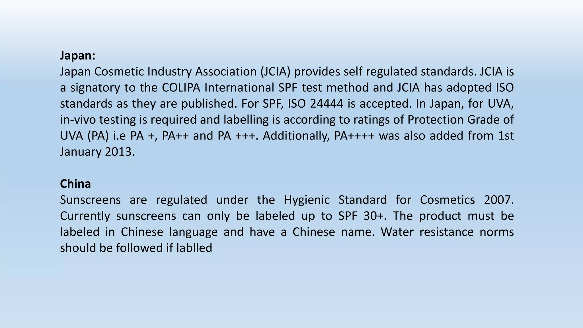 Japan:
Japan Cosmetic Industry Association (JCIA) provides self regulated standards. JCIA is
a signatory to the COLIPA International SPF test method and JCIA has adopted ISO
standards as they are published. For SPF, ISO 24444 is accepted. In Japan, for UVA,
in-vivo testing is required and labelling is according to ratings of Protection Grade of
UVA (PA) i.e PA +, PA++ and PA +++. Additionally, PA++++ was also added from 1st
January 2013.
China
Sunscreens are regulated under the Hygienic Standard for Cosmetics 2007.
Currently sunscreens can only be labeled up to SPF 30+. The product must be
labeled in Chinese language and have a Chinese name. Water resistance norms
should be followed if lablled
 