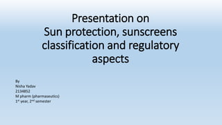 Presentation on
Sun protection, sunscreens
classification and regulatory
aspects
By
Nisha Yadav
2134852
M pharm (pharmaseutics)
1st year, 2nd semester
 
