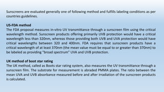 Sunscreens are evaluated generally one of following method and fulfills labeling conditions as per
countries guidelines.
US-FDA method
The FDA proposal measures in-vitro UV transmittance through a sunscreen film using the critical
wavelength method. Sunscreen products offering primarily UVB protection would have a critical
wavelength less than 320nm, whereas those providing both UVB and UVA protection would have
critical wavelengths between 320 and 400nm. FDA requires that sunscreen products have a
critical wavelength of at least 370nm (the mean value must be equal to or greater than 370nm) to
be labeled as providing “broad spectrum” UVA and UVB protection.
UK method of boot star rating
The UK method, called as Boots star rating system, also measures the UV transmittance through a
sunscreen film. The substrate for measurement is abraded PMMA plates. The ratio between the
mean UVA and UVB absorbance measured before and after irradiation of the sunscreen products
is calculated.
 