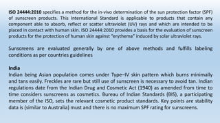 ISO 24444:2010 specifies a method for the in-vivo determination of the sun protection factor (SPF)
of sunscreen products. This International Standard is applicable to products that contain any
component able to absorb, reflect or scatter ultraviolet (UV) rays and which are intended to be
placed in contact with human skin. ISO 24444:2010 provides a basis for the evaluation of sunscreen
products for the protection of human skin against “erythema” induced by solar ultraviolet rays.
Sunscreens are evaluated generally by one of above methods and fulfills labeling
conditions as per countries guidelines
India
Indian being Asian population comes under Type–IV skin pattern which burns minimally
and tans easily. Freckles are rare but still use of sunscreen is necessary to avoid tan. Indian
regulations date from the Indian Drug and Cosmetic Act (1940) as amended from time to
time considers sunscreens as cosmetics. Bureau of Indian Standards (BIS), a participating
member of the ISO, sets the relevant cosmetic product standards. Key points are stability
data is (similar to Australia) must and there is no maximum SPF rating for sunscreens.
 