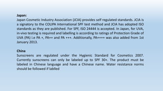 Japan:
Japan Cosmetic Industry Association (JCIA) provides self regulated standards. JCIA is
a signatory to the COLIPA International SPF test method and JCIA has adopted ISO
standards as they are published. For SPF, ISO 24444 is accepted. In Japan, for UVA,
in-vivo testing is required and labelling is according to ratings of Protection Grade of
UVA (PA) i.e PA +, PA++ and PA +++. Additionally, PA++++ was also added from 1st
January 2013.
China
Sunscreens are regulated under the Hygienic Standard for Cosmetics 2007.
Currently sunscreens can only be labeled up to SPF 30+. The product must be
labeled in Chinese language and have a Chinese name. Water resistance norms
should be followed if lablled
 